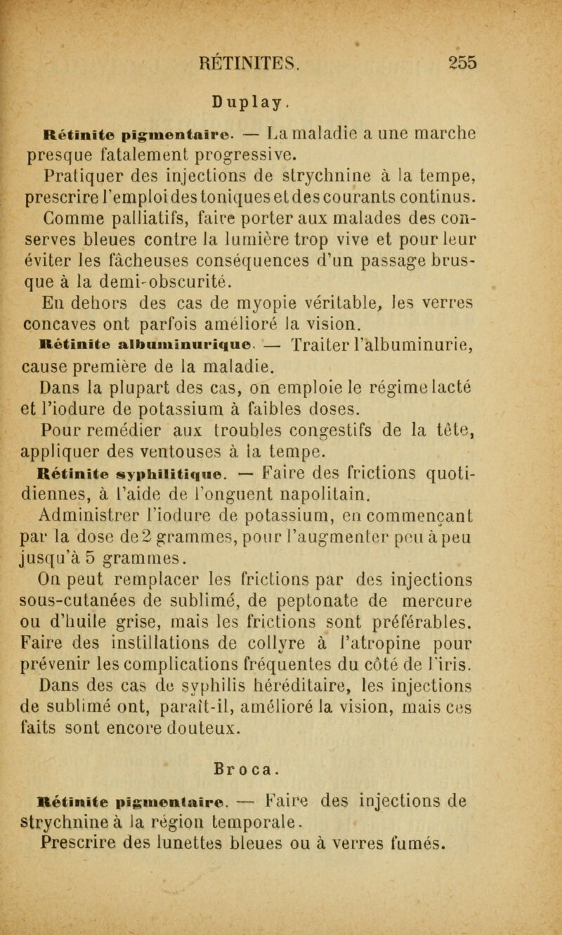 Duplay. Rétinite pï^mentairc — La maladie a une marche presque fatalement progressive. Pratiquer des injections de strychnine à la tempe, prescrire l'emploi des toniques et des courants continus. Comme palliatifs, faire porter aux malades des con- serves bleues contre la lumière trop vive et pour leur éviter les fâcheuses conséquences d'un passage brus- que à la demi-obscurité. En dehors des cas de myopie véritable, les verres concaves ont parfois amélioré la vision. Rétinite aibuminurique — Traiter l'albuminurie, cause première de la maladie. Dans la plupart des cas, on emploie le régime lacté et l'iodure de potassium à faibles doses. Pour remédier aux troubles congestifs de la tête, appliquer des ventouses à ia tempe. Rétinite syphilitique. — Faire des frictions quoti- diennes, à l'aide de l'onguent napolitain. Administrer l'iodure de potassium, en commençant par la dose de 2 grammes, pour l'augmenter peu à peu jusqu'à 5 grammes. On peut remplacer les frictions par des injections sous-cutanées de sublimé, de peptonate de mercure ou d'huile grise, mais les frictions sont préférables. Faire des instillations de collyre à l'atropine pour prévenir les complications fréquentes du côté de l'iris. Dans des cas de syphilis héréditaire, les injections de sublimé ont, paraît-il, amélioré la vision, mais ces faits sont encore douteux. Bro ca. Rétinite pigmentaire. — Faire des injections de strychnine à la région temporale. Prescrire des lunettes bleues ou à verres fumés.