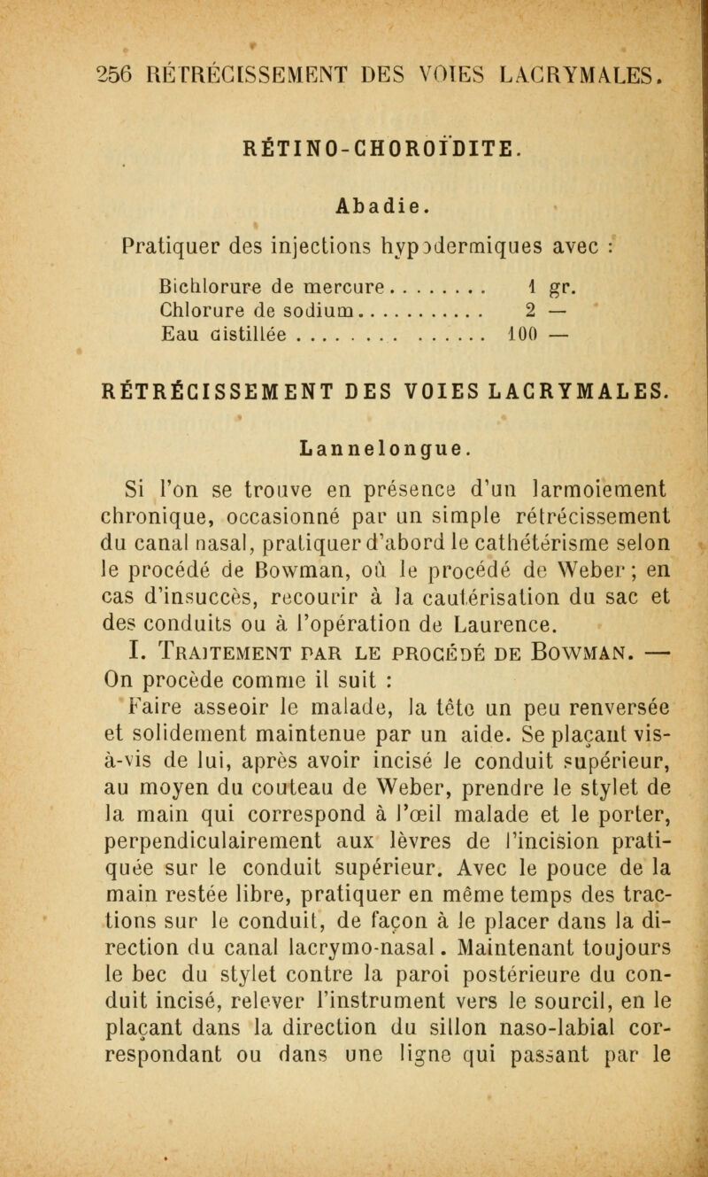 RÉTINO-CHOROIDITE. Abadie. Pratiquer des injections hyp}dermiques avec : Bichlorure de mercure 1 gr. Chlorure de sodium 2 — Eau distillée 100 — RÉTRÉCISSEMENT DES VOIES LACRYMALES. Lannelongue. Si l'on se trouve en présence d'un larmoiement chronique, occasionné par un simple rétrécissement du canal nasal, pratiquer d'abord le cathétérisme selon le procédé de Bowman, où le procédé de Weber ; en cas d'insuccès, recourir à la cautérisation du sac et des conduits ou à l'opération de Laurence. I. Traitement par le procédé de Bowman. — On procède comme il suit : Faire asseoir le malade, la tête un peu renversée et solidement maintenue par un aide. Se plaçant vis- à-vis de lui, après avoir incisé Je conduit supérieur, au moyen du couteau de Weber, prendre le stylet de la main qui correspond à l'œil malade et le porter, perpendiculairement aux lèvres de l'incision prati- quée sur le conduit supérieur. Avec le pouce de la main restée libre, pratiquer en même temps des trac- tions sur le conduit, de façon à le placer dans la di- rection du canal lacrymo-nasal. Maintenant toujours le bec du stylet contre la paroi postérieure du con- duit incisé, relever l'instrument vers le sourcil, en le plaçant dans la direction du sillon naso-labial cor- respondant ou dans une ligne qui passant par le