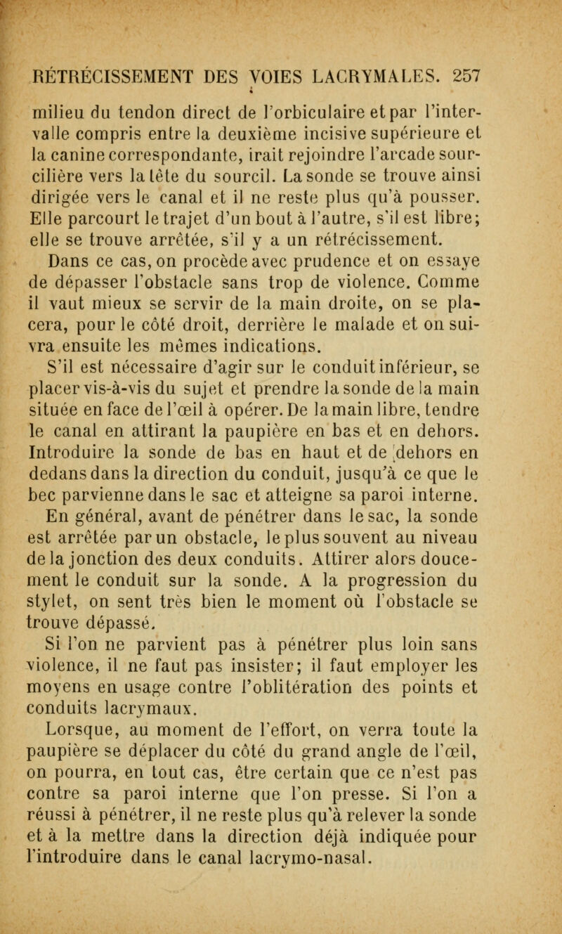 milieu du tendon direct de l'orbiculaire et par l'inter- valle compris entre la deuxième incisive supérieure et la canine correspondante, irait rejoindre l'arcade sour- cilière vers la tête du sourcil. La sonde se trouve ainsi dirigée vers le canal et il ne reste plus qu'à pousser. Elle parcourt le trajet d'un bout à l'autre, s'il est libre; elle se trouve arrêtée, s'il y a un rétrécissement. Dans ce cas, on procède avec prudence et on essaye de dépasser l'obstacle sans trop de violence. Comme il vaut mieux se servir de la main droite, on se pla- cera, pour le côté droit, derrière le malade et on sui- vra ensuite les mêmes indications. S'il est nécessaire d'agir sur le conduit inférieur, se placer vis-à-vis du sujet et prendre la sonde delà main située en face de l'œil à opérer. De la main libre, tendre le canal en attirant la paupière en bas et en dehors. Introduire la sonde de bas en haut et de dehors en dedans dans la direction du conduit, jusqu'à ce que le bec parvienne dans le sac et atteigne sa paroi interne. En général, avant de pénétrer dans le sac, la sonde est arrêtée par un obstacle, le plus souvent au niveau delà jonction des deux conduits. Attirer alors douce- ment le conduit sur la sonde. A la progression du stylet, on sent très bien le moment où l'obstacle se trouve dépassé. Si l'on ne parvient pas à pénétrer plus loin sans violence, il ne faut pas insister; il faut employer les moyens en usage contre l'oblitération des points et conduits lacrymaux. Lorsque, au moment de l'effort, on verra toute la paupière se déplacer du côté du grand angle de l'œil, on pourra, en tout cas, être certain que ce n'est pas contre sa paroi interne que l'on presse. Si l'on a réussi à pénétrer, il ne reste plus qu'à relever la sonde et à la mettre dans la direction déjà indiquée pour l'introduire dans le canal lacrvmo-nasal.