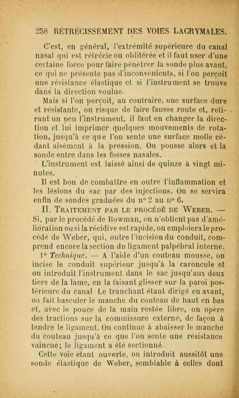 C'est, en général, l'extrémité supérieure du canal nasal qui est rétrécie ou oblitérée et il faut user d'une certaine force pour faire pénétrer la sonde plus avant, ce qui ne présente pas d'inconvénients, si Ton perçoit une résistance élastique et si l'instrument se trouve dans la direction voulue- Mais si l'on perçoit, au contraire, une surface dure et résistante, on risque de faire fausse route et, reti- rant un peu l'instrument, il faut en changer la direc- tion et lui imprimer quelques mouvements de rota- tion, jusqu'à ce que l'on sente une surface molle cé- dant aisément à la pression. On pousse alors et la sonde entre dans les fosses nasales. L'instrument est laissé ainsi de quinze à vingt mi- nutes. Il est bon de combattre en outre l'inflammation et les lésions du sac par des injections. On se servira enfin de sondes graduées du n° 2 au n° 6. IL Traitement par le procédé de Weber. — Si, par le procédé de Rowman, on n'obtient pas d'amé- lioration ou si la récidive est rapide, on emploiera le pro- cédé de Weber, qui, outre l'incision du conduit, com- prend encore la section du ligament palpébral interne. 1° Technique. — A l'aide d'un couteau mousse, on incise le conduit supérieur jusqu'à la caroncule et on introduit l'instrument dans le sac jusqu'aux deux tiers de la lame, en la faisant glisser sur la paroi pos- térieure du canal Le tranchant étant dirigé en avant, on fait basculer le manche du couteau de haut en bas et, avec le pouce de la main restée libre, on opère des tractions sur la commissure externe, de façon à tendre le ligament. On continue à abaisser le manche du couteau jusqu'à ce que l'on sente une résistance vaincue; le ligament a été sectionné. Cette voie étant ouverte, on introduit aussitôt une sonde élastique de Weber, semblable à celles dont