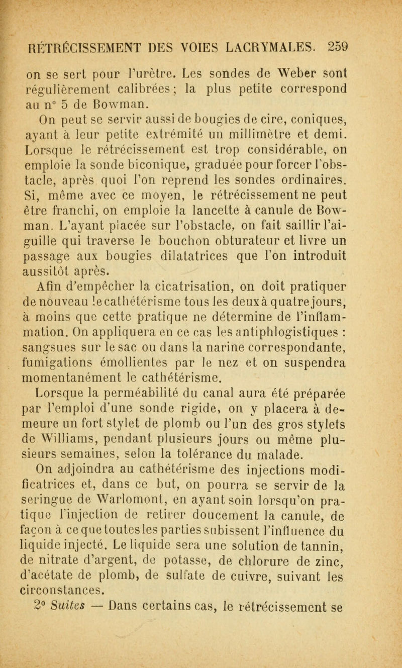 on se sert pour l'urètre. Les sondes de Weber sont régulièrement calibrées ; la plus petite correspond au n° 5 de Bowman. On peut se servir aussi de bougies de cire, coniques, ayant à leur petite extrémité un millimètre et demi. Lorsque le rétrécissement est trop considérable, on emploie la sonde biconique, graduée pour forcer l'obs- tacle, après quoi Ton reprend les sondes ordinaires. Si, môme avec ce moyen, le rétrécissement ne peut être franchi, on emploie la lancette à canule de Bow- man. L'ayant placée sur l'obstacle, on fait saillir l'ai- guille qui traverse le bouchon obturateur et livre un passage aux bougies dilatatrices que l'on introduit aussitôt après. Afin d'empêcher la cicatrisation, on doit pratiquer de nouveau lecathétérisme tous les deuxà quatrejours, à moins que cette pratique ne détermine de l'inflam- mation. On appliquera en ce cas les antiphlogistiques : sangsues sur le sac ou dans la narine correspondante, fumigations émollientes par le nez et on suspendra momentanément le cathéiérisme. Lorsque la perméabilité du canal aura été préparée par l'emploi d'une sonde rigide, on y placera à de- meure un fort stylet de plomb ou l'un des gros stylets de Williams, pendant plusieurs jours ou même plu- sieurs semaines, selon la tolérance du malade. On adjoindra au cathétérisme des injections modi- ficatrices et, dans ce but, on pourra se servir de la seringue de Warlomont, en ayant soin lorsqu'on pra- tique l'injection de retirer doucement la canule, de façon à ce que toutes les parties subissent l'influence du liquide injecté. Le liquide sera une solution de tannin, de nitrate d'argent, de potasse, de chlorure de zinc, d'acétate de plomb, de sulfate de cuivre, suivant les circonstances. 2° Suites — Dans certains cas, le rétrécissement se