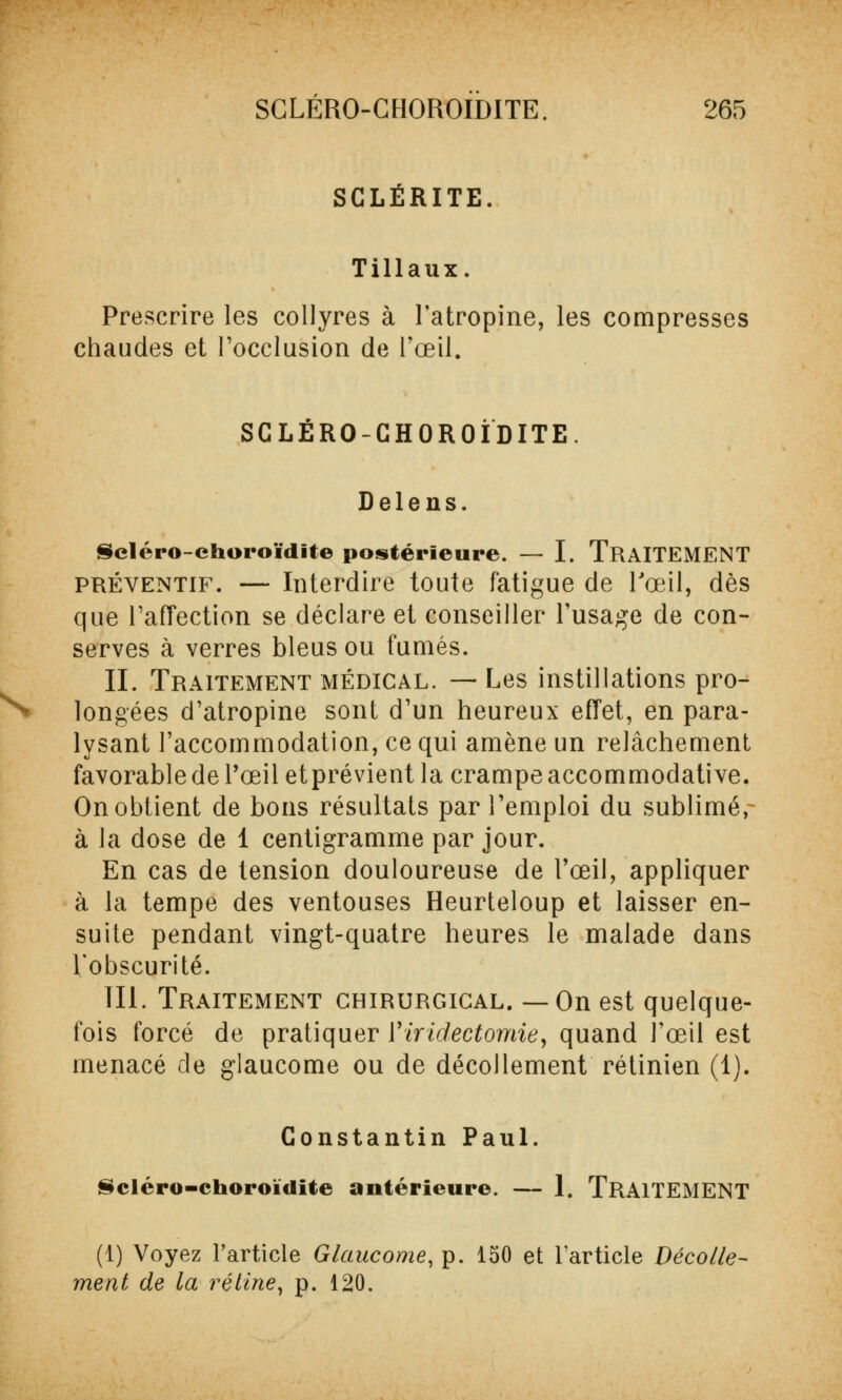 SCLËRITE. Tillaux. Prescrire les collyres à l'atropine, les compresses chaudes et l'occlusion de l'œil. SCLERO-CHOROIDITE. Delens. Scléro-choroïdite postérieure. — I. TRAITEMENT préventif. — Interdire toute fatigue de l'œil, dès que l'affection se déclare et conseiller l'usage de con- serves à verres bleus ou fumés. IL Traitement médical. — Les instillations pro- longées d'atropine sont d'un heureux effet, en para- lysant l'accommodation, ce qui amène un relâchement favorable de l'œil etprévient la crampe accommodative. On obtient de bons résultats par l'emploi du sublimé, à la dose de 1 centigramme par jour. En cas de tension douloureuse de l'œil, appliquer à la tempe des ventouses Heurteloup et laisser en- suite pendant vingt-quatre heures le malade dans l'obscurité. 111. Traitement chirurgical. —On est quelque- fois forcé de pratiquer Yiridectomie, quand l'œil est menacé de glaucome ou de décollement rétinien (1). Constantin Paul. Scléro-choroïdite antérieure. — 1. TRAITEMENT (1) Voyez l'article Glaucome, p. 150 et l'article Décolle- ment de la rétine, p. 120.