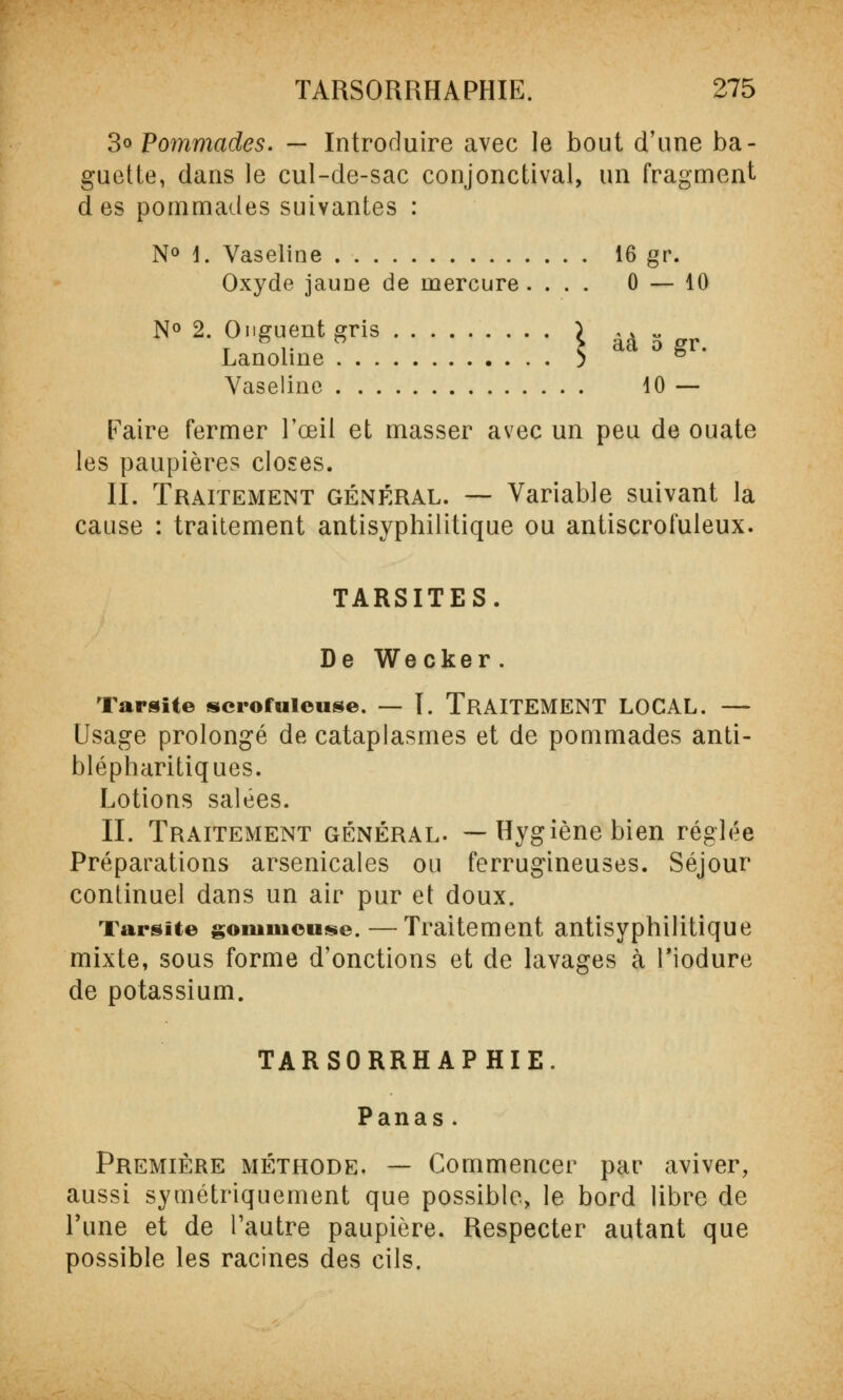 3° Pommades. — Introduire avec le bout dîme ba- guette, dans le cul-de-sac conjonctival, un fragment des pommades suivantes : N° 1. Vaseline 16 gr. Oxyde jaune de mercure. ... 0 — 10 N° 2. Onguent gris \ àà - Lanoline 5 Vaseline 10 — Paire fermer l'œil et masser avec un peu de ouate les paupières closes. II. Traitement général. — Variable suivant la cause : traitement antisyphilitique ou antiscrofuleux. TARSITES. De Wecker . Taraite scrofuleuse. — I. TRAITEMENT LOCAL. — Usage prolongé de cataplasmes et de pommades anti- blépharitiques. Lotions salées. II. Traitement général. —Hygiène bien réglée Préparations arsenicales ou ferrugineuses. Séjour continuel dans un air pur et doux. Tarsite gonimeuse.—Traitement antisyphilitique mixte, sous forme d'onctions et de lavages à Tiodure de potassium. TARSORRHAPHIE. Panas. Première méthode. — Commencer par aviver, aussi symétriquement que possible, le bord libre de l'une et de l'autre paupière. Respecter autant que possible les racines des cils.