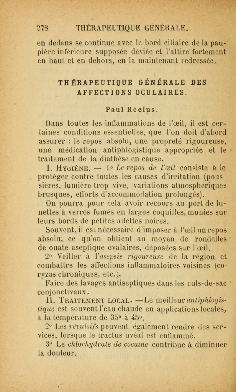 en dedans se continue avec le bord ciliaire de la pau- pière inférieure supposée déviée et l'attire fortement en haut et en dehors, en la maintenant redressée. THÉRAPEUTIQUE GÉNÉRALE DES AFFECTIONS OCULAIRES. Paul Reclus. Dans toutes les inflammations de l'œil, il est cer- taines conditions essentielles, que Ton doit d'abord assurer : le repos absolu, une propreté rigoureuse, une médication antiphlogistique appropriée et le traitement de la diathèse en cause. I. Hygiène, — 1° Le repos de l'œil consiste à le protéger contre toutes les causes d'irritation (pous sières, lumière trop vive, variations atmosphériques brusques, efforts d'accommodation prolongés). On pourra pour cela avoir recours au port de lu- nettes à verres fumés en larges coquilles, munies sur leurs bords de petites ailettes noires. Souvent, il est nécessaire d'imposer à l'œil un repos absolu, ce qu'on obtient au moyen de rondelles de ouate aseptique ovalaires, déposées sur l'œil. 2° Veiller à Vasepsie rigoureuse de la région et combattre les affections inflammatoires voisines (co- ryzas chroniques, etc.). Faire des lavages antiseptiques dans les culs-de-sac conjonctivaux. II. Traitement local. —Le meilleur antiphlogis- tique est souvent l'eau chaude en applications locales, à la température de 35° à 45°. 2° Les révulsifs peuvent également rendre des ser- vices, lorsque le tractus uvéal est enflammé. 3° Le chlorhydrate de cocaïne contribue à diminuer la douleur.