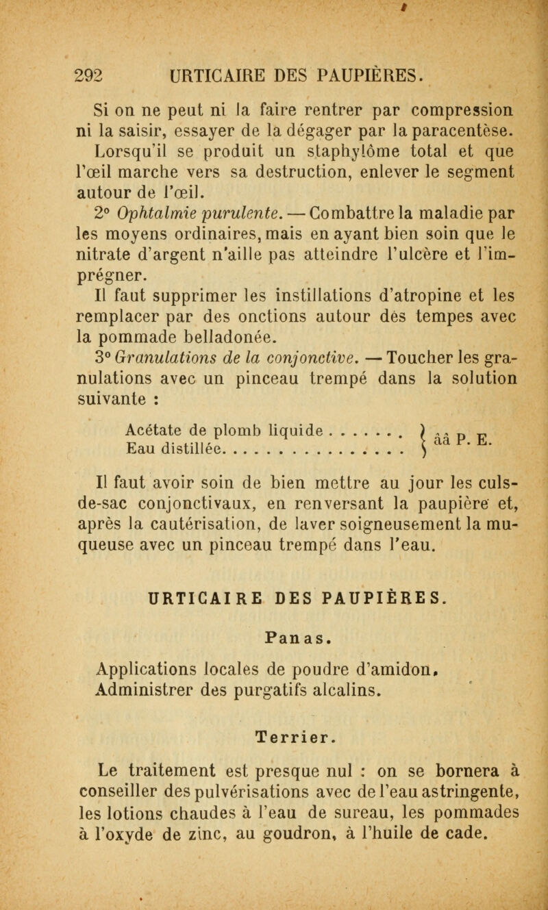 Si on ne peut ni la faire rentrer par compression ni la saisir, essayer de la dégager par la paracentèse. Lorsqu'il se produit un staphylôme total et que l'œil marche vers sa destruction, enlever le segment autour de l'œil. 2° Ophtalmie purulente. — Combattre la maladie par les moyens ordinaires, mais en ayant bien soin que le nitrate d'argent n'aille pas atteindre l'ulcère et l'im- prégner. Il faut supprimer les instillations d'atropine et les remplacer par des onctions autour dés tempes avec la pommade belladonée. 3° Granulations de la conjonctive. — Toucher les gra- nulations avec un pinceau trempé dans la solution suivante : Acétate de plomb liquide ) „ » D v Eau distillée ^ aa F. h,. Il faut avoir soin de bien mettre au jour les culs- de-sac conjonctivaux, en renversant la paupière et, après la cautérisation, de laver soigneusement la mu- queuse avec un pinceau trempé dans l'eau. URTICAIRE DES PAUPIÈRES. Panas. Applications locales de poudre d'amidon. Administrer des purgatifs alcalins. Terrier. Le traitement est presque nul : on se bornera à conseiller des pulvérisations avec de l'eau astringente, les lotions chaudes à l'eau de sureau, les pommades à l'oxyde de zinc, au goudron, à l'huile de cade.