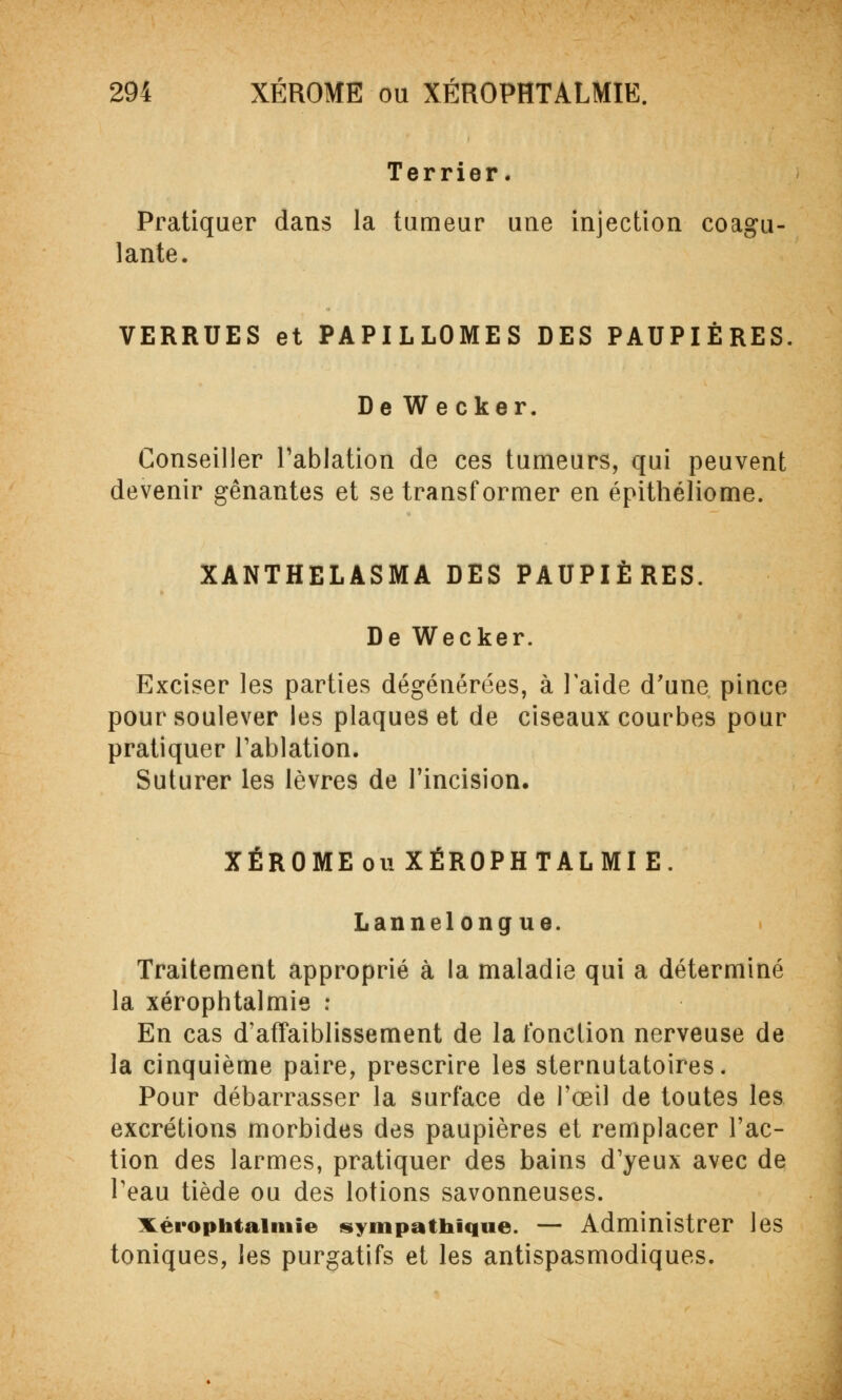 Terrier. Pratiquer dans la tumeur une injection coagu- lante. VERRUES et PAPILLOMES DES PAUPIÈRES. De Wecker. Conseiller l'ablation de ces tumeurs, qui peuvent devenir gênantes et se transformer en épithéliome. XANTHELASMA DES PAUPIÈRES. De Wecker. Exciser les parties dégénérées, à l'aide d'une pince pour soulever les plaques et de ciseaux courbes pour pratiquer l'ablation. Suturer les lèvres de l'incision. XÉROMEouXÉROPHTALMIE. Lannelongue. Traitement approprié à la maladie qui a déterminé la xérophtalmie : En cas d'affaiblissement de la fonction nerveuse de la cinquième paire, prescrire les sternutatoires. Pour débarrasser la surface de l'œil de toutes les excrétions morbides des paupières et remplacer l'ac- tion des larmes, pratiquer des bains d'yeux avec de l'eau tiède ou des lotions savonneuses. xérophtaimie sympathique. — Administrer les toniques, les purgatifs et les antispasmodiques.