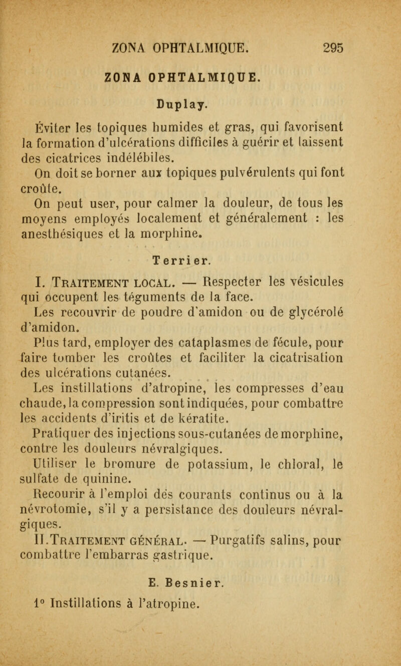 ZONA OPHTALMIQUE. Duplay. Éviter les topiques humides et gras, qui favorisent la formation d'ulcérations difficiles à guérir et laissent des cicatrices indélébiles. On doit se borner aux topiques pulvérulents qui font croûte. On peut user, pour calmer la douleur, de tous les moyens employés localement et généralement : les anesthésiques et la morphine. Terrier. I. Traitement local. — Respecter les vésicules qui occupent les téguments de la face. Les recouvrir de poudre d'amidon ou de glycérolé d'amidon. Plus tard, employer des cataplasmes de fécule, pour faire tomber les croûtes et faciliter la cicatrisation des ulcérations cutanées. Les instillations d'atropine, les compresses d'eau chaude, la compression sont indiquées, pour combattre les accidents d'iritis et de kératite. Pratiquer des injections sous-cutanées de morphine, contre les douleurs névralgiques. Utiliser le bromure de potassium, le chloral, le sulfate de quinine. Recourir à l'emploi dès courants continus ou à la névrotomie, s'il y a persistance des douleurs névral- giques. II.Traitement général. — Purgatifs salins, pour combattre l'embarras gastrique. E. Besnier. 1° Instillations à l'atropine.