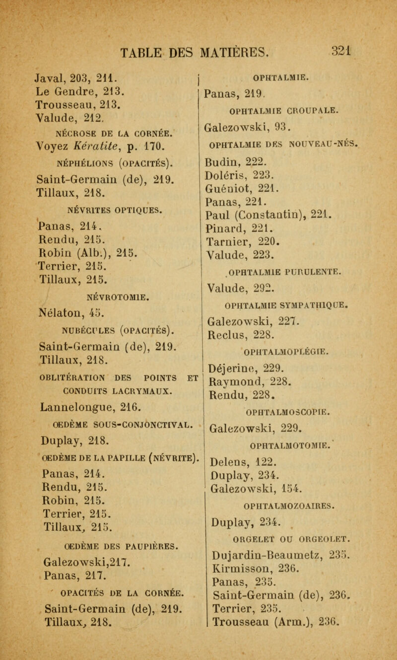 Javal, 203, 211. Le Gendre, 213. Trousseau,213. Valude, 212. NÉCROSE DE LA CORNÉE. Voyez Kératite, p. 170. NÉPHÉLIONS (OPACITÉS). Saint-Germain (de), 219. Tillaux, 218. NÉVRITES OPTIQUES. Panas, 214. Rendu, 215. Robin (Alb.), 215. Terrier, 215. Tillaux, 215. NÉVROTOM1E. Nélaton, 45. NUBÉCULES (OPACITÉS). Saint-Germain (de), 219. Tillaux, 218. OBLITÉRATION DES POINTS ET CONDUITS LACRYMAUX. Lannelongue, 216. OEDÈME SOUS-CONJONCTIVAL. Duplay, 218. OEDÈME DE LA PAPILLE (NÉVRITE). Panas, 214. Rendu, 215. Robin, 215. Terrier, 215. Tillaux, 215. OEDÈME DES PAUPIÈRES. Galezowski,217. Panas, 217. OPACITÉS DE LA CORNÉE. Saint-Germain (de), 219. Tillaux, 218. OPHTALMIE. Panas, 219. OPHTALMIE CROUPALE. Galezowski, 93. OPHTALMIE DES NOUVEAU-NÉS, Budin, 222. Doléris, 223. Guéoiot, 221. Panas, 221. Paul (Constaûtin), 221. Pinard, 221. Tarnier, 220. Valude, 223. OPHTALMIE PURULENTE. Valude, 292. OPHTALMIE SYMPATHIQUE. Galezowski, 227. Reclus, 228. OPHTALMOPLÉGIE. Déjerine, 229. Raymond, 228. Rendu, 228. OPHTALMOSCOPIE. Galezowski, 229. OPHTALMOTOMIE. Delens, 122. Duplay, 234. Galezowski, 154. OPHTALMOZOAIRES. Duplay, 234. ORGELET OU ORGEOLET. Dujardin-Beaumetz, 235. Kirmisson, 236. Panas, 235. Saint-Germain (de), 236. Terrier, 235. Trousseau (Arm.), 236.