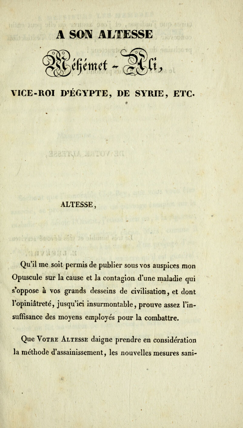 A SON ALTESSE YICE-ROI D'EGYPTE, DE SYRIE, ETC. ALTESSE, Qu'il me soit permis de publier sous vos auspices mon Opuscule sur la cause et la contagion d'une maladie qui s'oppose à vos grands desseins de civilisation, et dont Vopiniâtretë, jusqu'ici insurmontable, prouve assez l'in- suffisance des moyens employés pour la combattre. Que Votre Altesse daigne prendre en considération la métliode d'assainissement, les nouvelles mesures sani-