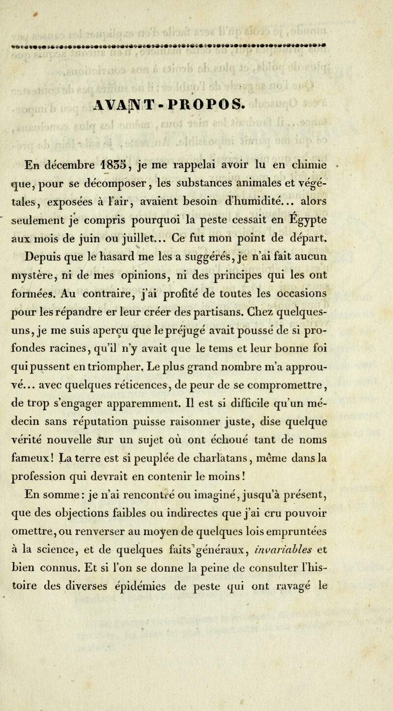 «»««*•«« »«»«t»«»«*«»«««<H»««4»«««««»««*»a««««^«3«»*»«»»«*«*«**««^a ««*••«**** AVAp\T-PROPOS. En décembre 1835, je me rappelai avoir lu en chimie que, pour se décomposer, les substances animales et végé- tales, exposées à l'air, avaient besoin d'humidité... alors seulement je compris pourquoi la peste cessait en Egypte aux mois de juin ou juillet... Ce fut mon point de départ. Depuis que le hasard me les a suggérés, je n'ai fait aucun mystère, ni de mes opinions, ni des principes qui les ont formées. Au contraire, j'ai profité de toutes les occasions pour les répandre er leur créer des partisans. Chez quelques- uns, je me suis aperçu que le préjugé avait poussé de si pro- fondes racines, qu'il n'y avait que le tems et leur bonne foi qui pussent en triompher. Le plus grand nombre m'a approu- vé... avec quelques réticences, de peur de se compromettre, de trop s'engager apparemment. Il est si difficile qu'un mé- decin sans réputation puisse raisonner juste, dise quelque vérité nouvelle Stir un sujet où ont échoué tant de noms fameux ! La terre est si peuplée de charlatans, même dans la profession qui devrait en contenir le moins ! En somme: je n'ai rencontré ou imaginé, jusqu'à présent, que des objections faibles ou indirectes que j'ai cru pouvoir omettre, ou renverser au moyen de quelques lois empruntées à la science, et de quelques faits'généraux, invariaMes et bien connus. Et si l'on se donne la peine de consulter l'his- toire des diverses épidémies de peste qui ont ravagé le