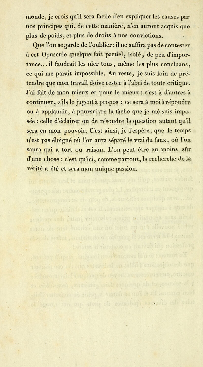 monde, je crois qu'il sera facile d'en expliquer les causes par nos principes qui, de cette manière, n'en auront acquis que plus de poids, et plus de droits à nos convictions. Que l'on se garde de l'oublier : il ne suffira pas de contester à cet Opuscule quelque fait partiel, isolé, de peu d'impor- tance. .. il faudrait les nier tous, même les plus concluans, ce qui me paraît impossible. Au reste, je suis loin de pré- tendre que mon travail doive rester à l'abri de toute critique. J'ai fait de mon mieux et pour le mieux : c'est à d'autres à continuer, s'ils le jugent à propos : ce sera à moi à répondre ou à applaudir, à poursuivre la tâche que je mé suis impo- sée : celle d'éclairer ou de résoudre la question autant qu'il sera en mon pouvoir. C'est ainsi, je l'espère, que le temps n'est pas éloigné où l'on aura séparé le vrai du faux, où l'on saura qui a tort ou raison. L'on peut être au moins sûr d'une chose : c'est qu'ici, comm.epartout, la recherche de la vérité a été et sera mon unique passion.