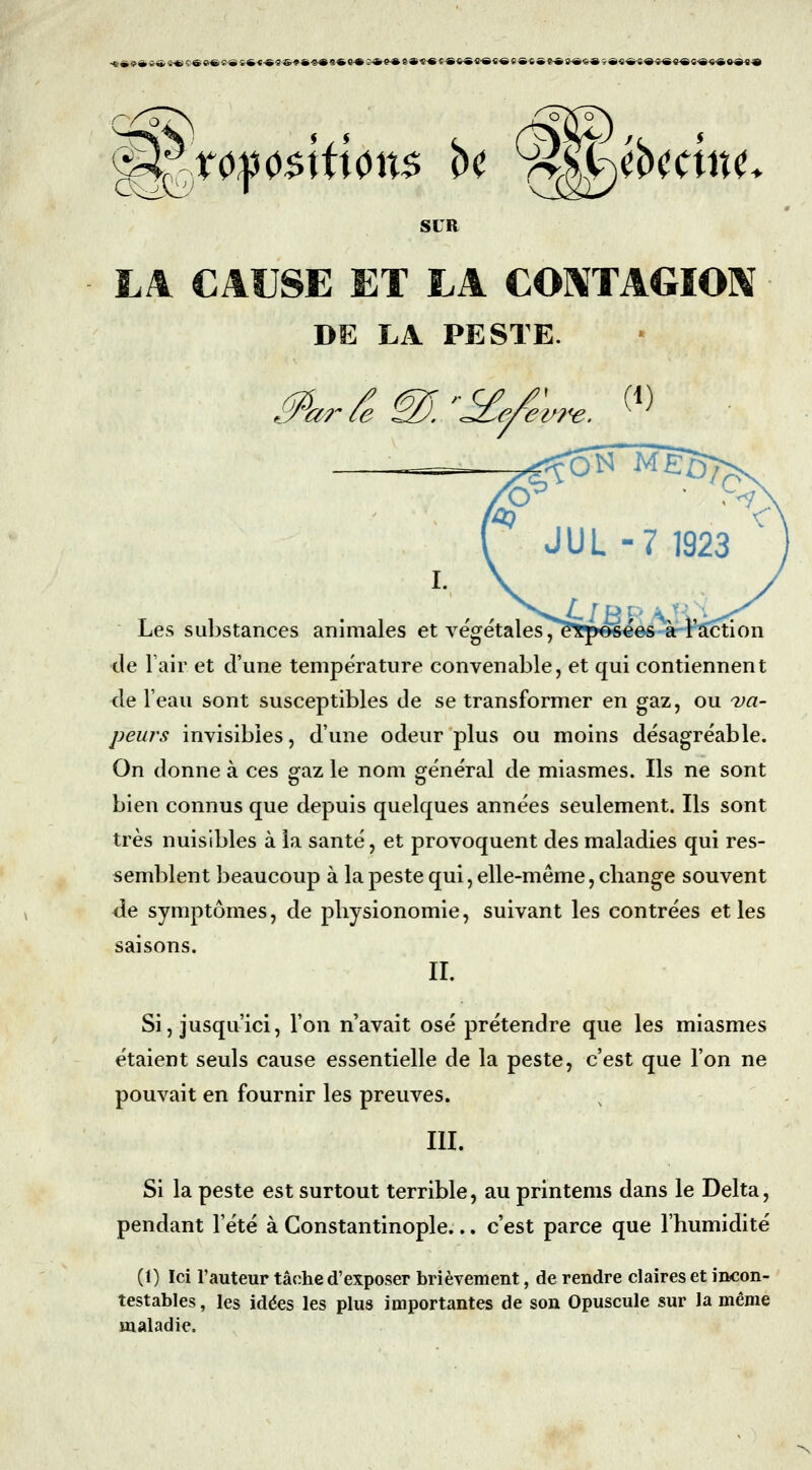 SUR LA CAUSE ET LA CONTAGION DE LA PESTE. Les substances animales et végétales, de Tair et d'une température convenable, et qui contiennent de l'eau sont susceptibles de se transformer en gaz, ou va- peurs invisibles, d'une odeur plus ou moins désagréable. On donne à ces gfaz le nom «général de miasmes. Ils ne sont bien connus que depuis quelques années seulement. Ils sont très nuisibles à la santé, et provoquent des maladies qui res- semblent beaucoup à la peste qui, elle-même, change souvent de symptômes, de physionomie, suivant les contrées et les saisons. II. Si, jusqu'ici, l'on n'avait osé prétendre que les miasmes étaient seuls cause essentielle de la peste, c'est que l'on ne pouvait en fournir les preuves. III. Si la peste est surtout terrible, au printems dans le Delta, pendant l'été à Constantinople... c'est parce que l'humidité (1) Ici l'auteur tâche d'exposer brièvement, de rendre claires et incon- testables , les idées les plus importantes de son Opuscule sur la même maladie.