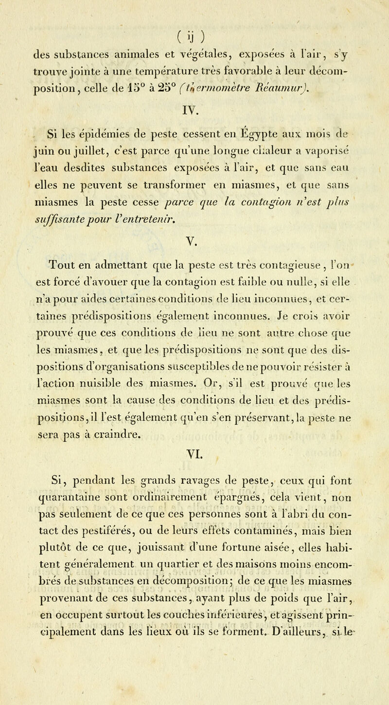 des substances animales et végétales, exposées à l'air, s'y trouve jointe à une température très favorable à leur décom- position, celle de 15^ à 25° (fuermometre RéaumurJ. IV. Si les épidémies de peste cessent en Egypte aux mois de juin ou juillet, c'est parce qu'une longue chaleur a vaporisé l'eau desdites substances exposées à l'air, et que sans eau elles ne peuvent se transformer en miasmes, et que sans miasmes la peste cesse parce que la contagion nest plus suffisante pour Ventretenir, V. Tout en admettant que la peste est très contagieuse , l'on est forcé d'avouer que la contagion est faible ou nulle, si elle n'a pour aides certaines conditions de lieu inconnues, et cer- taines prédispositions également inconnues. Je crois avoir prouvé que ces conditions de lieu ne sont autre chose que les miasmes, et que les prédispositions ne sont que des dis- positions d'organisations susceptibles de ne pouvoir résister à l'action nuisible des miasmes. Or, s'il est prouvé que les miasmes sont la cause des conditions de lieu et des prédis- positions, il l'est également qu'en s'en préservant,la peste ne sera pas à craindre, VI. Si, pendant les grands ravages de peste, ceux qui font quarantaine sont ordinairement épargnés, cela vient, non pas seulement de ce que ces personnes sont à l'abri du con- tact des pestiférés, ou de leurs effets contaminés, mais bien plutôt de ce que, jouissant d'une fortune aisée, elles habi- tent généralement un quartier et des maisons moins encom- brés de substances en décomposition; de ce que les miasmes provenant de ces substances, ayant plus de poids que l'air, en occupent surtout les couches inférieures, et agissent prin- cipalement dans les lieux où ils se forment. D'ailleurs, siJe