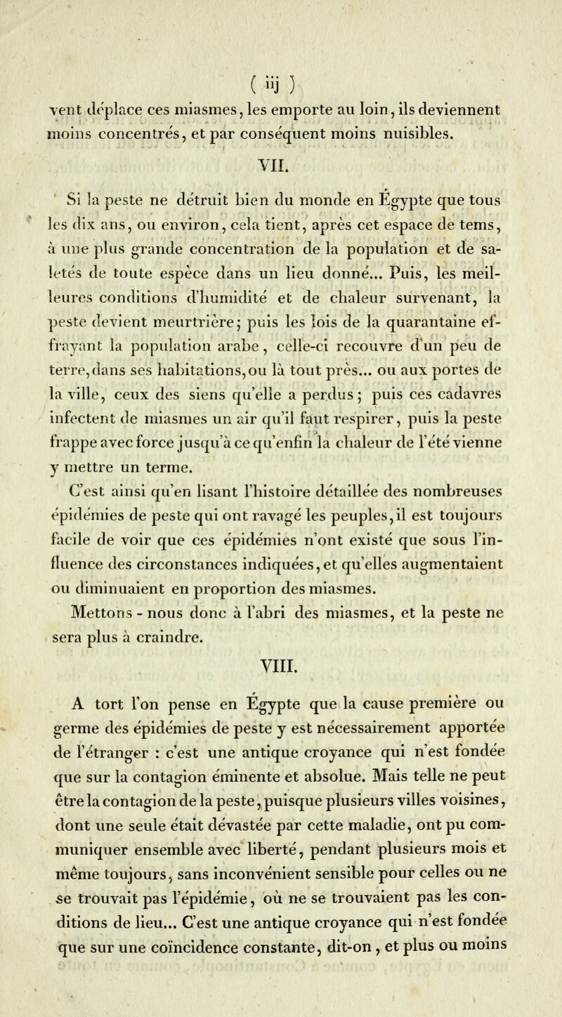 vent déplace ces miasmes, les emporte au loin, ils deviennent moins concentrés, et par conséquent moins nuisibles. VIL Si la peste ne détruit bien du monde en Egypte que tous les dix ans, ou environ, cela tient, après cet espace de tems, à une plus grande concentration de la population et de sa- letés de toute espèce dans un lieu donné... Puis, les meil- leures conditions d'humidité et de chaleur survenant, la peste devient meurtrière; puis les lois de la quarantaine ef- frayant la population arabe, celle-ci recouvre d'un peu de terre,dans ses habitations,ou là tout près... ou aux portes de la ville, ceux des siens qu'elle a perdus; puis ces cadavres infectent de miasmes un air qu'il faut respirer, puis la peste frappe avec force jusqu'à ce qu'enfin la chaleur de l'été vienne y mettre un terme. C'est ainsi qu'en lisant l'histoire détaillée des nombreuses épidémies de peste qui ont ravagé les peuples,il est toujours facile de voir que ces épidémies n'ont existé que sous l'in- fluence des circonstances indiquées,et qu'elles augmentaient ou diminuaient en proportion des miasmes. Mettons - nous donc à l'abri des miasmes, et la peste ne sera plus à craindre. VIII. A tort l'on pense en Egypte que la cause première ou germe des épidémies de peste y est nécessairement apportée de l'étranger : c'est une antique croyance qui n'est fondée que sur la contagion éminente et absolue. Mais telle ne peut être la contagion de la peste, puisque plusieurs villes voisines, dont une seule était dévastée par cette maladie, ont pu com- muniquer ensemble avec liberté, pendant plusieurs mois et même toujours, sans inconvénient sensible pour celles ou ne se trouvait pas l'épidémie, où ne se trouvaient pas les con- ditions de lieu... C'est une antique croyance qui n'est fondée que sur une coïncidence constante, dit-on, et plus ou moins