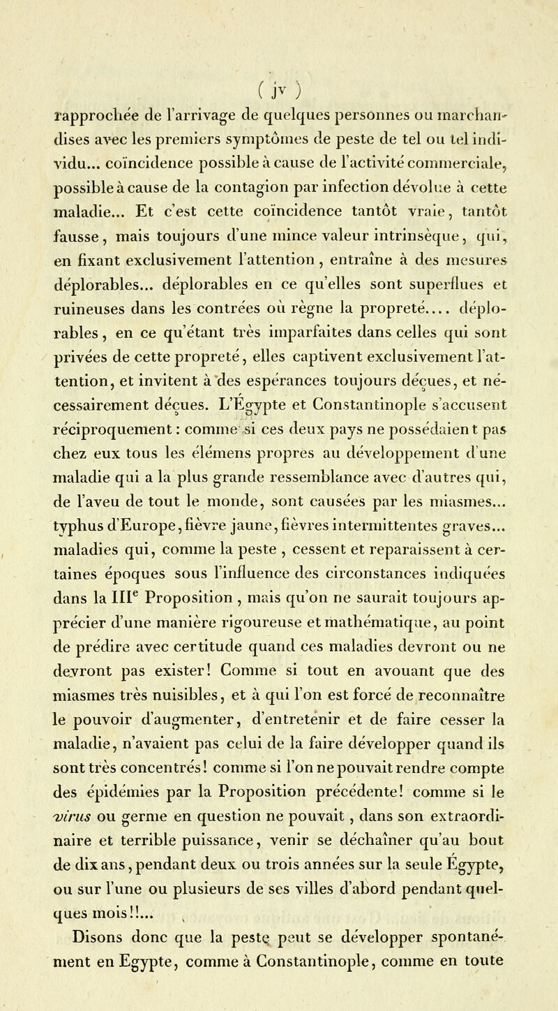 (jv) rapprochée de l'arrivage de quelques personnes ou marchan- dises avec les premiers symptômes de peste de tel ou tel indi- vidu... coïncidence possible à cause de l'activité commerciale, possible à cause de la contagion par infection dévolue à cette maladie... Et c'est cette coïncidence tantôt vraie, tantôt fausse , mais toujours d'une mince valeur intrinsèque, qui, en fixant exclusivement l'attention, entraîne à des mesures déplorables... déplorables en ce qu'elles sont superflues et ruineuses dans les contrées où règne la propreté déplo- rables , en ce qu'étant très imparfaites dans celles qui sont privées de cette propreté, elles captivent exclusivement l'at- tention, et invitent à des espérances toujours déçues, et né- cessairement déçues. L'Egypte et Constantinople s'accusent réciproquement : comme^si ces deux pays ne possédaient pas chez eux tous les élémens propres au développement d'une maladie qui a la plus grande ressemblance avec d'autres qui, de l'aveu de tout le monde, sont causées par les miasmes... typhus d'Europe, fièvre jaune, fièvres intermittentes graves... maladies qui, comme la peste , cessent et reparaissent à cer- taines époques sous l'influence des circonstances indiquées dans la IIP Proposition , mais qu'on ne saurait toujours ap- précier d'une manière rigoureuse et mathématique, au point de prédire avec certitude quand ces maladies devront ou ne devront pas exister! Comme si tout en avouant que des miasmes très nuisibles, et à qui l'on est forcé de reconnaître le pouvoir d'augmenter, d'entretenir et de faire cesser la maladie, n'avaient pas celui de la faire développer quand ils sont très concentrés! comme si l'on ne pouvait rendre compte des épidémies par la Proposition précédente! comme si le Diriis ou germe en question ne pouvait , dans son extraordi- naire et terrible puissance, venir se déchaîner qu'au bout de dix ans, pendant deux ou trois années sur la seule Egypte, ou sur l'une ou plusieurs de ses villes d'abord pendant quel- ques mois!!. Disons donc que la peste? peut se développer spontané- ment en Egypte, comme à Constantinople, comme en toute