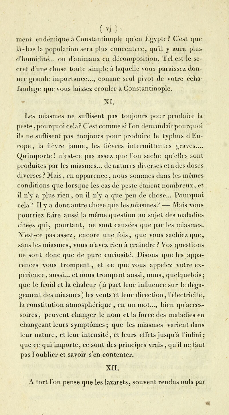 ment endéniique à Constantinople qu'en Egypte? C'est que là-bas la population sera plus concentrée, qu'il y aura plus d'humidité... ou d'animaux en décomposition. Tel est le se- cret d'ime chose toute simple à laquelle vous paraissez don- ner grande importance..., comme seul pivot de votre écha- faudage que vous laissez crouler à Constantinople. XL Les miasmes ne suffisent pas toujours pour produire la peste, pourquoi cela? C'est comme si l'on demandaitpourquoi ils ne suffisent pas toujours pour produire le typhus d'Eu- rope, la fièvre jaune, les fièvres intermittentes graves.... Qu'importe ! n'est-ce pas assez que l'on sache qu'elles sont produites par les miasmes... dénatures diverses et à des doses diverses ? Mais, en apparence , nous somxUies dans les mêmes conditions que lorsque les cas de peste étaient nombreux, et il n'y a plus rien, ou il n'y a que peu de chose... Pourquoi cela? Il y a donc autre chose que les miasmes ? — Mais vous pourriez faire aussi la même question au sujet des maladies citées qui, pourtant, ne sont causées que par les miasmes. N'est-ce pas assez, encore une fois, que vous sachiez que, sans les miasmes, vous n'avez rien à craindre? Vos questions ne sont donc que de pure curiosité. Disons que les appa- rences vous trompent, et ce que vous appelez votre ex- périence, aussi... et nous trompent aussi, nous, quelquefois; que le froid et la chaleur ( à part leur influence sur le déga- gement des miasmes) les vents et leur direction, l'électricité y la constitution atmosphérique , en un mot..., bien qu'acces- soires , peuvent changer le nom et la force des maladies en changeant leurs symptômes ; que les miasmes varient dans leur nature, et leur intensité, et leurs effets jusqu'à l'infîm ; que ce qui importe, ce sont des principes vrais , qu'il ne faut pas l'oublier et savoir s'en contenter. XIL A tort l'on pense que les lazarets, souvent rendus nuls par