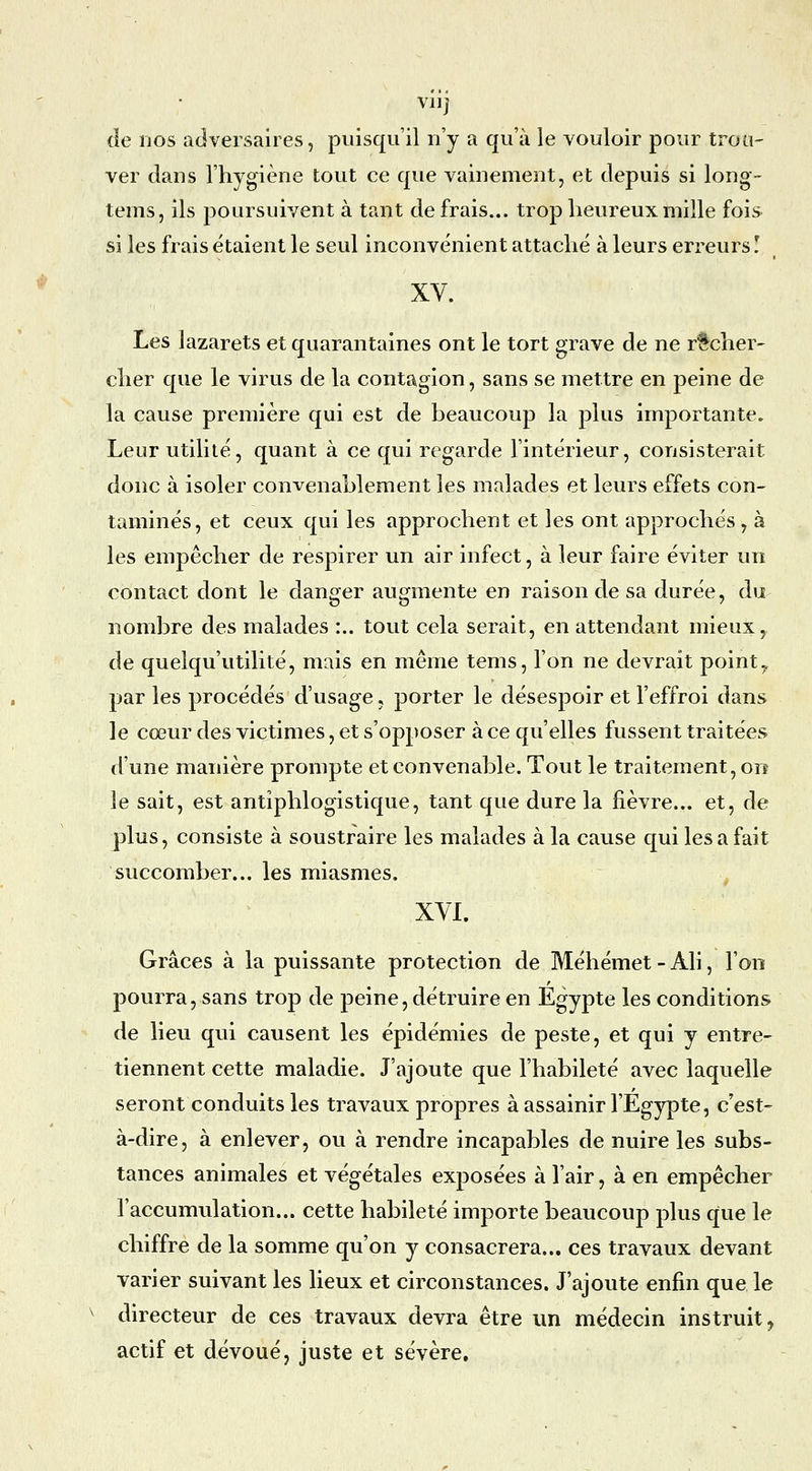 vil] de nos adversaires, puisqu'il n'y a qu'à le vouloir pour trou- ver dans l'hygiène tout ce que vainement, et depuis si long- tems, ils poursuivent à tant de frais... trop heureux mille fois si les frais étaient le seul inconvénient attaché à leurs erreurs ! XV. Les lazarets et quarantaines ont le tort grave de ne recher- cher que le virus de la contagion, sans se mettre en peine de la cause première qui est de beaucoup la plus importante. Leur utilité, quant à ce qui regarde l'intérieur, consisterait donc à isoler convenablement les malades et leurs effets con- taminés, et ceux qui les approchent et les ont approchés, à les empêcher de respirer un air infect, à leur faire éviter un contact dont le danger augmente en raison de sa durée, du nombre des malades :.. tout cela serait, en attendant mieux, de quelqu'utilité, mais en même tems, l'on ne devrait point^ par les procédés d'usage, porter le désespoir et l'effroi dans le cœur des victimes, et s'opposer à ce qu'elles fussent traitées d'une manière prompte et convenable. Tout le traitement, on le sait, est antiphlogistique, tant que dure la fièvre... et, de plus, consiste à soustraire les malades à la cause qui les a fait succomber... les miasmes. XVL Grâces à la puissante protection de Méhémet - Ali, l'on pourra, sans trop de peine, détruire en Egypte les conditions de lieu qui causent les épidémies de peste, et qui y entre- tiennent cette maladie. J'ajoute que l'habileté avec laquelle seront conduits les travaux propres à assainir l'Egypte, c'est- à-dire, à enlever, ou à rendre incapables de nuire les subs- tances animales et végétales exposées à l'air, à en empêcher l'accumulation... cette habileté importe beaucoup plus que le chiffre de la somme qu'on y consacrera... ces travaux devant varier suivant les lieux et circonstances. J'ajoute enfin que le directeur de ces travaux devra être un médecin instruit^ actif et dévoué, juste et sévère.