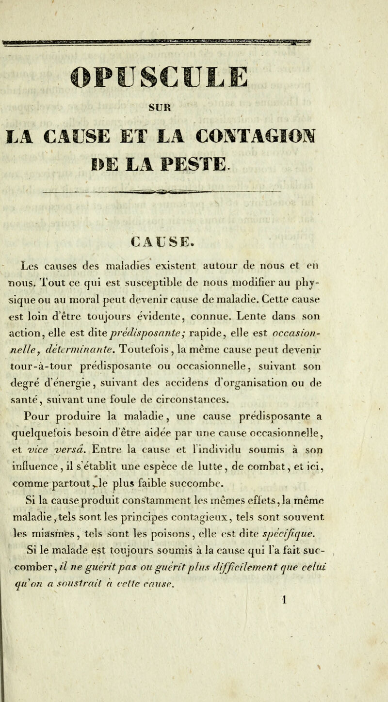 SUR LA CAUSE ET LA COi^TAGIOM !)E LA PESTE. CAUSE. Les causes des maladies existent autour de nous et en nous. Tout ce qui est susceptible de nous modifier au phy- sique ou au moral peut devenir cause de maladie. Cette cause t*st loin d'être toujours évidente, connue. Lente dans son action, elle est à\le prédisposante ; rapide, elle est occasion- nelle, déterminante. Toutefois, la même cause peut devenir tour-à-tour prédisposante ou occasionnelle, suivant son degré d'énergie, suivant des accidens d'organisation ou de santé, suivant une foule de circonstances. Pour produire la maladie, une cause prédisposante a quelquefois besoin d'être aidée par une cause occasionnelle, et vice versa. Entre la cause et findividu soumis à son influence , il s'établit une espèce de lutte, de combat, et ici, comme partout ,.le plus faible succombe. Si la cause produit constamment les mêmes effets, la même maladie,tels sont les principes contagieux, tels sont souvent les miasmtes, tels sont les poisons, elle est dite spécifique. Si le malade est toujours soumis à la cause qui l'a fait suc- comber, «7 ne guérit pas ou guérit plus difficilement (pie celui quon a soustrait à cette cause.