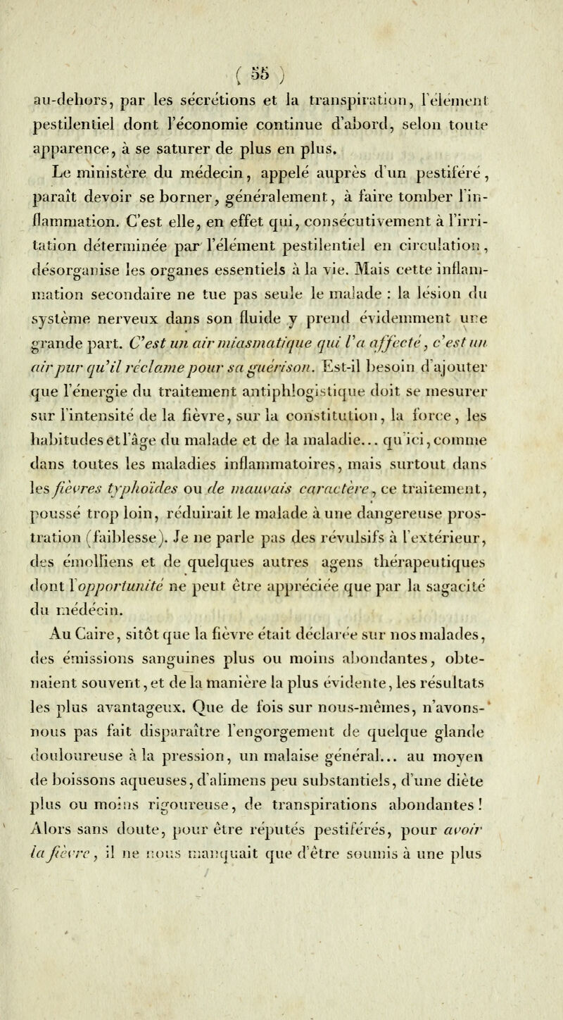 ( ^^ ) au-dehurs, par les sécrétions et la transpiration, Félément pestilentiel dont l'économie continue d'abord, selon toute apparence, à se saturer de plus en plus. Le ministère du médecin, appelé auprès d un pestiféré, paraît devoir se borner, généralement, à faire tomber Tin- flammation. C'est elle, en effet qui, consécutivement à l'irri- tation déterminée par l'élément pestilentiel en circulation, désorganise les organes essentiels à la vie. Mais cette inflam- mation secondaire ne tue pas seule le malade : la lésion du système nerveux dans son fluide y prend évidemment ure grande part. C^est un ainniasmatique qui Va affecté, c est un air pur qu'il réclame pour sa guérison. Est-il besoin d'ajouter que l'énergie du traitement antiphlogistique doit se mesurer sur lintensité de la fièvre, sur la constitution, la force, les habitudes et l'âge du malade et de la maladie... qu'ici, comme dans toutes les maladies inflammatoires, mais surtout dans les/lèiTCS typhoïdes ou rie mauvais caractère^ ce traitement, poussé trop loin, réduirait le malade à une dangereuse pros- tration (faiblesse). Je ne parle pas des révulsifs à l'extérieur, des émolliens et de quelques autres agens thérapeutiques dont \opportunité ne peut être appréciée que par la sagacité du médecin. Au Caire, sitôt que la fièvre était déclarée sur nos malades, des émissions sanguines plus ou moins abondantes, obte- naient souvent, et de la manière la plus évidente, les résultats les plus avantageux. Que de fois sur nous-mêmes, n'avons-' nous pas fait disparaître l'engorgement de quelque glande douloureuse à la pression, un malaise général... au moyen de boissons aqueuses, d'alimens peu substantiels, d'une diète plus ou moins rigoureuse, de transpirations abondantes! Alors sans doute, pour être réputés pestiférés, pour avoir la fièvre y il ne i^ous niai: q liait que d'être soumis à une plus