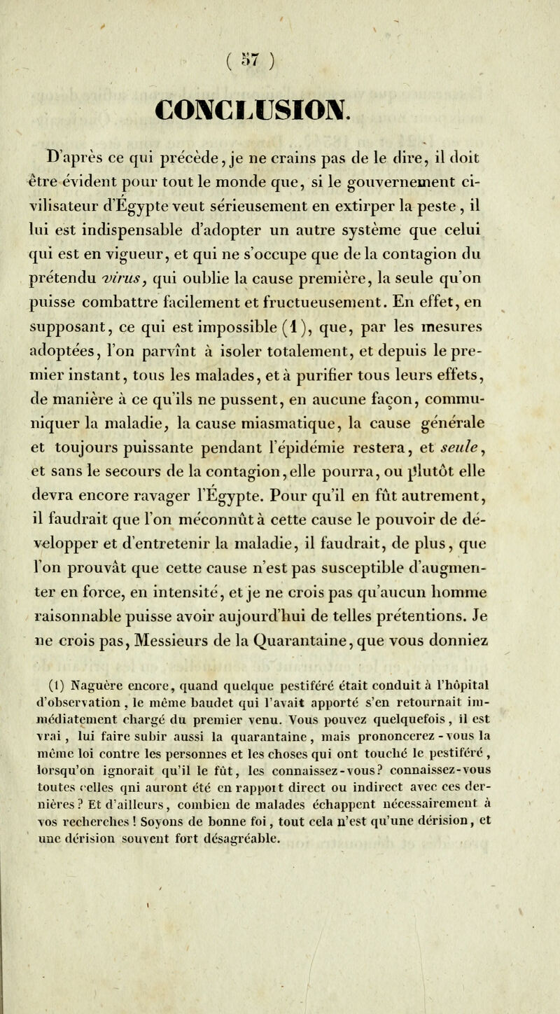 COMCLUSIOM. D'après ce qui précède, je ne crains pas de le dire, il doit être évident pour tout le monde que, si le gouvernement ci- vilisateur d'Egypte veut sérieusement en extirper la peste , il lui est indispensable d'adopter un autre système que celui qui est en vigueur, et qui ne s'occupe que de la contagion du prétendu virus, qui oublie la cause première, la seule qu'on puisse combattre facilement et fructueusement. En effet, en supposant, ce qui est impossible (1), que, par les mesures adoptées, l'on parvînt à isoler totalement, et depuis le pre- mier instant, tous les malades, et à purifier tous leurs effets, de manière à ce qu'ils ne pussent, en aucune façon, commu- niquer la maladie, la cause miasmatique, la cause générale et toujours puissante pendant l'épidémie restera, et seule^ et sans le secours de la contagion,elle pourra, ou plutôt elle devra encore ravager l'Egypte. Pour qu'il en fût autrement, il faudrait que l'on méconnût à cette cause le pouvoir de dé- velopper et d'entretenir la maladie, il faudrait, de plus, que l'on prouvât que cette cause n'est pas susceptible d'augmen- ter en force, en intensité, et je ne crois pas qu'aucun homme raisonnable puisse avoir aujourd'hui de telles prétentions. Je ne crois pas, Messieurs de la Quarantaine, que vous donniez (1) Naguère encore, quand quelque pestiféré était conduit à l'hôpital d'observation, le même baudet qui l'avait apporté s'en retournait im- médiatement chargé du premier venu. Vous iK)uvez quelquefois, il est vrai, lui faire subir aussi la quarantaine, mais prononcerez-vous la même loi contre les personnes et les choses qui ont touché le pestiféré , lorsqu'on ignorait qu'il le fût, les connaissez-vous? connaissez-vous toutes celles qni auront été cnrappoit direct ou indirect avec ces der- nières ? Et d'ailleurs, combien de malades échappent nécessairement à vos recherches ! Soyons de bonne foi, tout cela n'est qu'une dérision, et une dérision souvent fort désagréable.