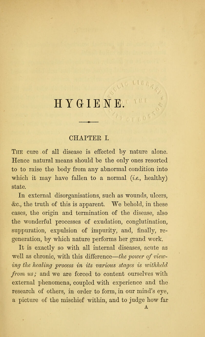 HYGIENE CHAPTER I. The cure of all disease is effected by nature alone. Hence natural means should be the only ones resorted to to raise the body from any abnormal condition into which it may have fallen to a normal (i.e., healthy) state. In external disorganisations, such as wounds, ulcers, &c, the truth of this is apparent. We behold, in these cases, the origin and termination of the disease, also the wonderful processes of exudation, conglutination, suppuration, expulsion of impurity, and, finally, re- generation, by which nature performs her grand work. It is exactly so with all internal diseases, acute as well as chronic, with this difference—the power of view- ing the healing process in its various stages is withheld, from us; and we are forced to content ourselves with external phenomena, coupled with experience and the research of others, in order to form, in our mind's eye, a picture of the mischief within, and to judge how far