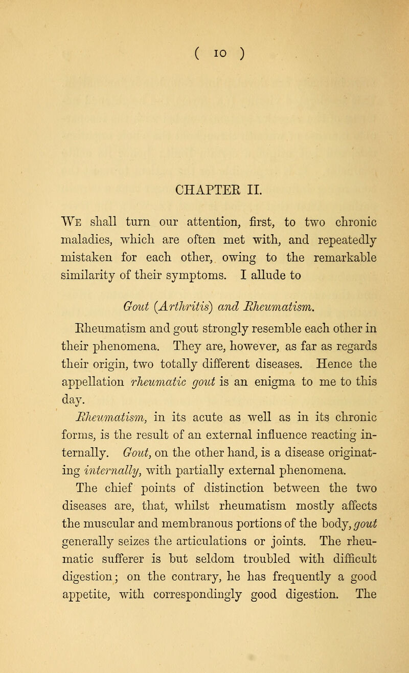 ( io ) CHAPTER II. We shall turn our attention, first, to two chronic maladies, which are often met with, and repeatedly mistaken for each other, owing to the remarkable similarity of their symptoms. I allude to Gout {Arthritis) and Rheumatism. Eheumatism and gout strongly resemble each other in their phenomena. They are, however, as far as regards their origin, two totally different diseases. Hence the appellation rheumatic gout is an enigma to me to this day. Rheumatism, in its acute as well as in its chronic forms, is the result of an external influence reacting in- ternally. Gout, on the other hand, is a disease originat- ing internally, with partially external phenomena. The chief points of distinction between the two diseases are, that, whilst rheumatism mostly affects the muscular and membranous portions of the body, gout generally seizes the articulations or joints. The rheu- matic sufferer is but seldom troubled with difficult digestion; on the contrary, he has frequently a good appetite, with correspondingly good digestion. The