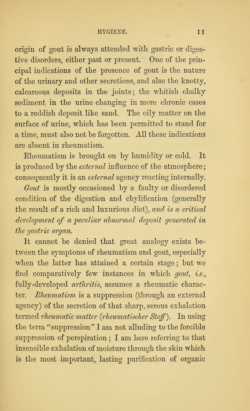 origin of gout is always attended with gastric or diges- tive disorders, either past or present. One of the prin- cipal indications of the presence of gout is the nature of the urinary and other secretions, and also the knotty, calcareous deposits in the joints; the whitish chalky sediment in the urine changing in more chronic cases to a reddish deposit like sand. The oily matter on the surface of urine, which has been permitted to stand for a time, must also not be forgotten. All these indications are absent in rheumatism. Eheumatism is brought on by humidity or cold. It is produced by the external influence of the atmosphere; consequently it is an external agency reacting internally. Gout is mostly occasioned by a faulty or disordered condition of the digestion and chylification (generally the result of a rich and luxurious diet), and is a critical development of a peculiar abnormal deposit generated in the gastric organ. It cannot be denied that great analogy exists be- tween the symptoms of rheumatism and gout, especially when the latter has attained a certain stage; but we find comparatively few instances in which gout, i.e., fully-developed arthritis, assumes a rheumatic charac- ter. Rheumatism is a suppression (through an external agency) of the secretion of that sharp, serous exhalation termed rheumatic matter (rheumatischer Stoff). In using the term suppression I am not alluding to the forcible suppression of perspiration ; I am here referring to that insensible exhalation of moisture through the skin which is the most important, lasting purification of organic