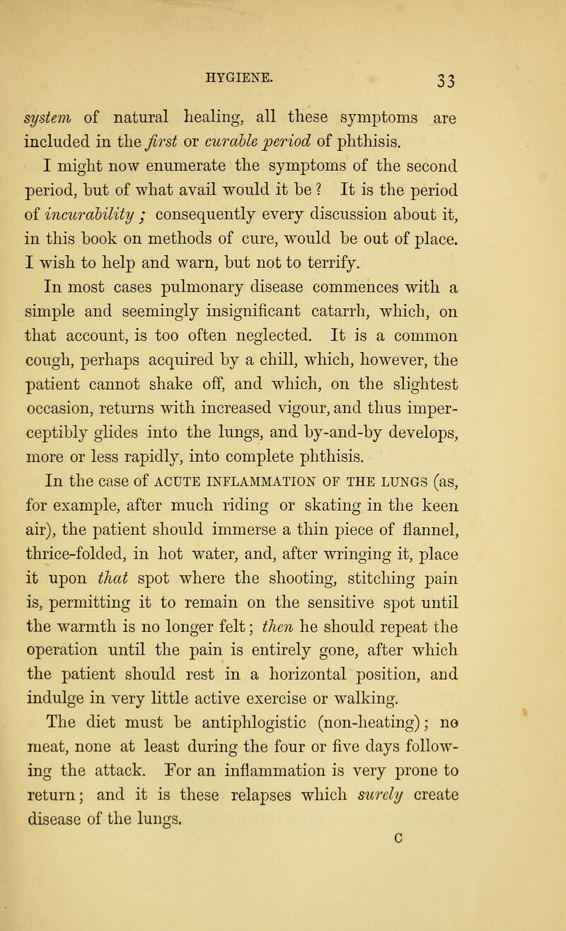 system of natural healing, all these symptoms are included in the first or curable period of phthisis. I might now enumerate the symptoms of the second period, but of what avail would it be ? It is the period of incurability ; consequently every discussion about it, in this book on methods of cure, would be out of place. I wish to help and warn, but not to terrify. In most cases pulmonary disease commences with a simple and seemingly insignificant catarrh, which, on that account, is too often neglected. It is a common cough, perhaps acquired by a chill, which, however, the patient cannot shake off, and which, on the slightest occasion, returns with increased vigour, and thus imper- ceptibly glides into the lungs, and by-and-by develops, more or less rapidly, into complete phthisis. In the case of acute inflammation of the lungs (as, for example, after much riding or skating in the keen air), the patient should immerse a thin piece of flannel, thrice-folded, in hot water, and, after wringing it, place it upon that spot where the shooting, stitching pain is, permitting it to remain on the sensitive spot until the warmth is no longer felt; then he should repeat the operation until the pain is entirely gone, after which the patient should rest in a horizontal position, and indulge in very little active exercise or walking. The diet must be antiphlogistic (non-heating); no meat, none at least during the four or five days follow- ing the attack. For an inflammation is very prone to return; and it is these relapses which surely create disease of the lungs.