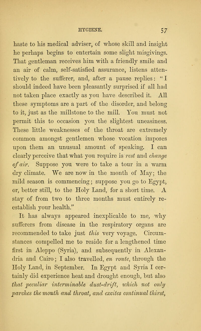 haste to his medical adviser, of whose skill and insight he perhaps begins to entertain some slight misgivings. That gentleman receives him with a friendly smile and an air of calm, self-satisfied assurance, listens atten- tively to the sufferer, and, after a pause replies:  I should indeed have been pleasantly surprised if all had not taken place exactly as you have described it. All these symptoms are a part of the disorder, and belong to it, just as the millstone to the mill. You must not permit this to occasion you the slightest uneasiness. These little weaknesses of the throat are extremely common amongst gentlemen whose vocation imposes upon them an unusual amount of speaking. I can clearly perceive that what you require is rest and change of air. Suppose you were to take a tour in a warm dry climate. We are now in the month of May; the mild season is commencing; suppose you go to Egypt, or, better still, to the Holy Land, for a short time. A stay of from two to three months must entirely re- establish your health. It has always appeared inexplicable to me, why sufferers from disease in the respiratory organs are recommended to take just this very voyage. Circum- stances compelled me to reside for a lengthened time first in Aleppo (Syria), and subsequently in Alexan- dria and Cairo; I also travelled, en route, through the Holy Land, in September. In Egypt and Syria I cer- tainly did experience heat and drought enough, but also that peculiar interminable dust-drift, which not only parches the mouth and throat, and excites continual thirst,