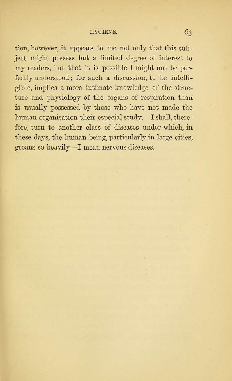 tion, however, it appears to me not only that this sub- ject might possess but a limited degree of interest to my readers, but that it is possible I might not be per- fectly understood; for such a discussion, to be intelli- gible, implies a more intimate knowledge of the struc- ture and physiology of the organs of respiration than is usually possessed by those who have not made the human organisation their especial study. I shall, there- fore, turn to another class of diseases under which, in these days, the human being, particularly in large cities, groans so heavily—-I mean nervous diseases.