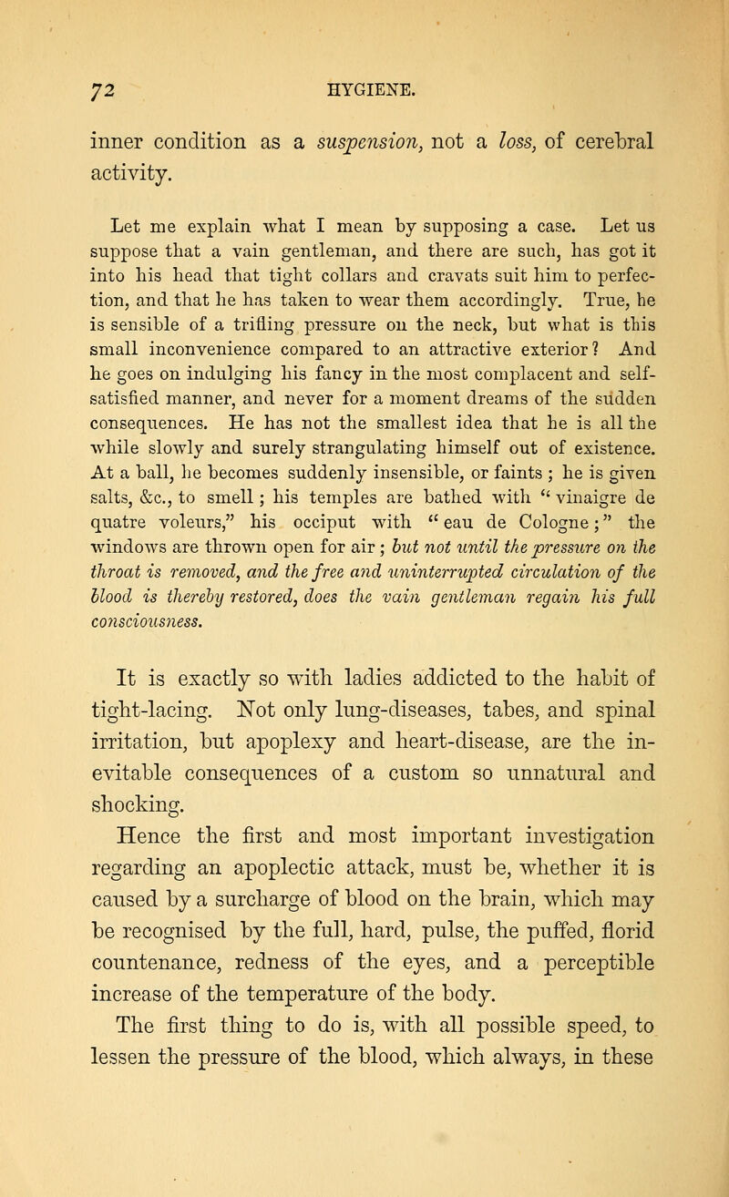 inner condition as a suspension, not a loss, of cerebral activity. Let me explain what I mean by supposing a case. Let us suppose that a vain gentleman, and there are such, has got it into his head that tight collars and cravats suit him to perfec- tion, and that he has taken to wear them accordingly. True, he is sensible of a trifling pressure on the neck, but what is this small inconvenience compared to an attractive exterior? And he goes on indulging his fancy in the most complacent and self- satisfied manner, and never for a moment dreams of the sudden consequences. He has not the smallest idea that he is all the while slowly and surely strangulating himself out of existence. At a ball, he becomes suddenly insensible, or faints ; he is given salts, &c, to smell; his temples are bathed with  vinaigre de quatre voleurs, his occiput with  eau de Cologne; the windows are thrown open for air; but not until the pressure on the throat is removed, and the free and uninterrupted circulation of the blood is thereby restored, does the vain gentleman regain his full C07lSCWUS7ieSS. It is exactly so with ladies addicted to the habit of tight-lacing. Not only lung-diseases, tabes, and spinal irritation, but apoplexy and heart-disease, are the in- evitable consequences of a custom so unnatural and shocking. Hence the first and most important investigation regarding an apoplectic attack, must be, whether it is caused by a surcharge of blood on the brain, which may be recognised by the full, hard, pulse, the puffed, florid countenance, redness of the eyes, and a perceptible increase of the temperature of the body. The first thing to do is, with all possible speed, to lessen the pressure of the blood, which always, in these