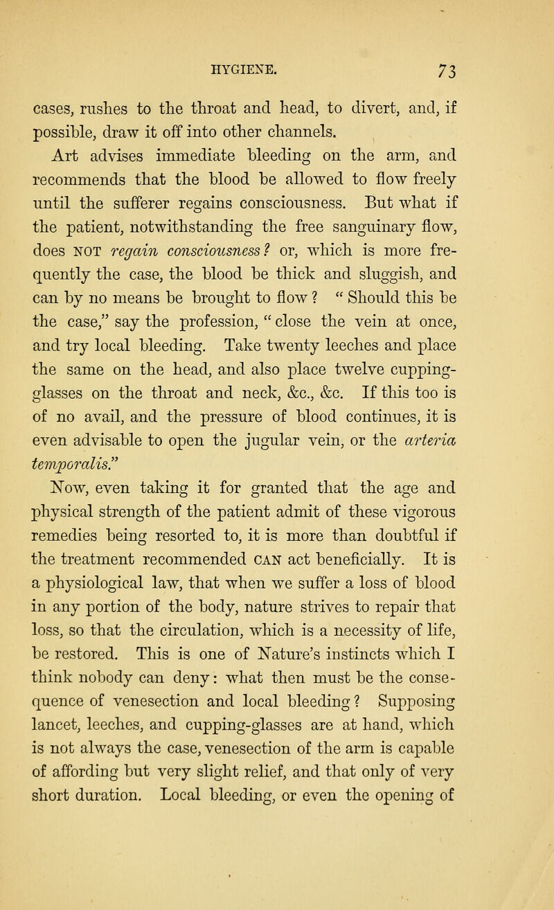 cases, rushes to the throat and head, to divert, and, if possible, draw it off into other channels. Art advises immediate bleeding on the arm, and recommends that the blood be allowed to flow freely until the sufferer regains consciousness. But what if the patient, notwithstanding the free sanguinary flow, does not regain consciousness! or, which is more fre- quently the case, the blood be thick and sluggish, and can by no means be brought to flow ?  Should this be the case, say the profession,  close the vein at once, and try local bleeding. Take twenty leeches and place the same on the head, and also place twelve cupping- glasses on the throat and neck, &c, &c. If this too is of no avail, and the pressure of blood continues, it is even advisable to open the jugular vein, or the arteria temporalis Now, even taking it for granted that the age and physical strength of the patient admit of these vigorous remedies being resorted to, it is more than doubtful if the treatment recommended can act beneficially. It is a physiological law, that when we suffer a loss of blood in any portion of the body, nature strives to repair that loss, so that the circulation, which is a necessity of life, be restored. This is one of Nature's instincts which I think nobody can deny: what then must be the conse- quence of venesection and local bleeding ? Supposing lancet, leeches, and cupping-glasses are at hand, which is not always the case, venesection of the arm is capable of affording but very slight relief, and that only of very short duration. Local bleeding, or even the opening of