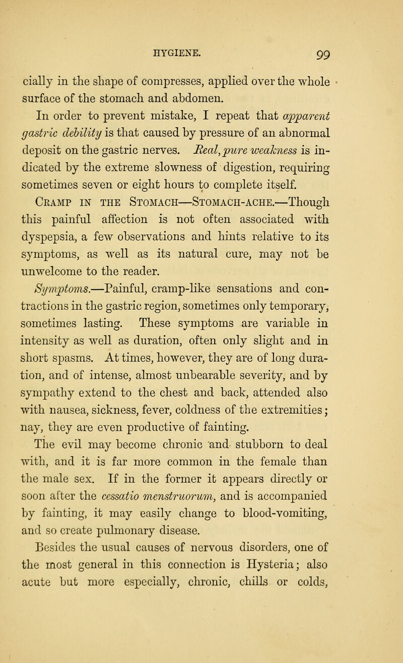 cially in the shape of compresses, applied over the whole surface of the stomach and abdomen. In order to prevent mistake, I repeat that apparent gastric debility is that caused by pressure of an abnormal deposit on the gastric nerves. Real, pure weakness is in- dicated by the extreme slowness of digestion, requiring sometimes seven or eight hours to complete itself. Ceamp in the Stomach—Stomach-ache.—Though this painful affection is not often associated with dyspepsia, a few observations and hints relative to its symptoms, as well as its natural cure, may not be unwelcome to the reader. Symptoms.—Painful, cramp-like sensations and con- tractions in the gastric region, sometimes only temporary, sometimes lasting. These symptoms are variable in intensity as well as duration, often only slight and in short spasms. At times, however, they are of long dura- tion, and of intense, almost unbearable severity, and by sympathy extend to the chest and back, attended also with nausea, sickness, fever, coldness of the extremities; nay, they are even productive of fainting. The evil may become chronic and- stubborn to deal with, and it is far more common in the female than the male sex. If in the former it appears directly or soon after the cessatio menstruorum, and is accompanied by fainting, it may easily change to blood-vomiting, and so create pulmonary disease. Besides the usual causes of nervous disorders, one of the most general in this connection is Hysteria; also acute but more especially, chronic, chills or colds,