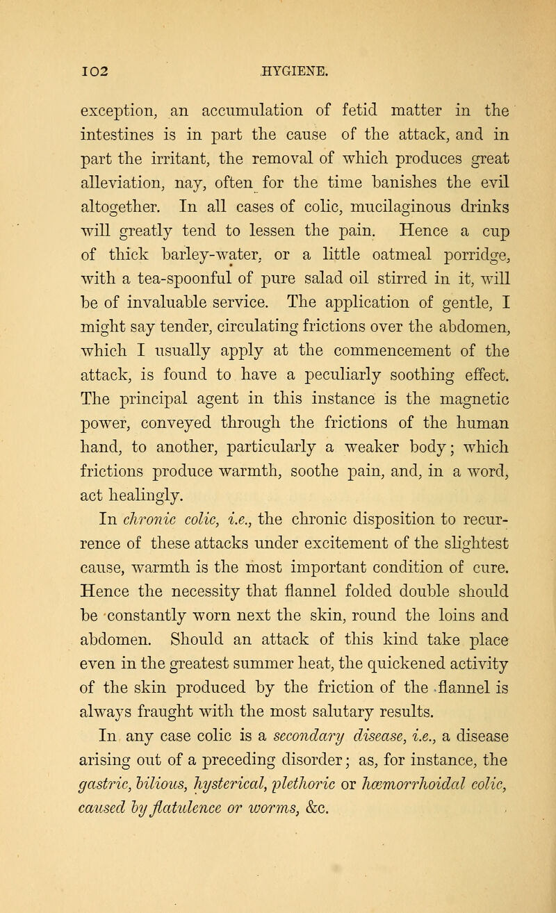 exception, an accumulation of fetid matter in the intestines is in part the cause of the attack, and in part the irritant, the removal of which produces great alleviation, nay, often for the time banishes the evil altogether. In all cases of colic, mucilaginous drinks will greatly tend to lessen the pain. Hence a cup of thick barley-water, or a little oatmeal porridge, with a tea-spoonful of pure salad oil stirred in it, will be of invaluable service. The application of gentle, I might say tender, circulating frictions over the abdomen, which I usually apply at the commencement of the attack, is found to have a peculiarly soothing effect. The principal agent in this instance is the magnetic power, conveyed through the frictions of the human hand, to another, particularly a weaker body; which frictions produce warmth, soothe pain, and, in a word, act healingly. In chronic colic, i.e., the chronic disposition to recur- rence of these attacks under excitement of the slightest cause, warmth is the most important condition of cure. Hence the necessity that flannel folded double should be -constantly worn next the skin, round the loins and abdomen. Should an attack of this kind take place even in the greatest summer heat, the quickened activity of the skin produced by the friction of the -flannel is always fraught with the most salutary results. In any case colic is a secondary disease, i.e., a disease arising out of a preceding disorder; as, for instance, the gastric, oilious, hysterical, ijlethoric or hmmorrhoidal colic, caused hyflatidence or worms, &c.