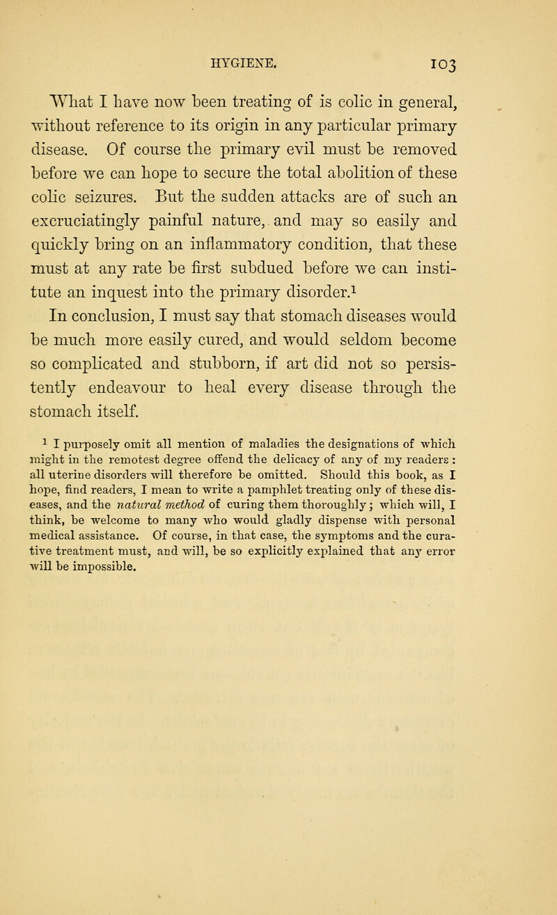 What I have now been treating of is colic in general, without reference to its origin in any particular primary disease. Of course the primary evil must he removed before we can hope to secure the total abolition of these colic seizures. But the sudden attacks are of such an excruciatingly painful nature, and may so easily and quickly bring on an inflammatory condition, that these must at any rate be first subdued before we can insti- tute an inquest into the primary disorder.1 In conclusion, I must say that stomach diseases would be much more easily cured, and would seldom become so complicated and stubborn, if art did not so persis- tently endeavour to heal every disease through the stomach itself. 1 I purposely omit all mention of maladies the designations of which might in the remotest degree offend the delicacy of any of my readers : all uterine disorders will therefore be omitted. Should this book, as I hope, find readers, I mean to write a pamphlet treating only of these dis- eases, and the natural method of curing them thoroughly; which will, I think, be welcome to many who would gladly dispense with personal medical assistance. Of course, in that case, the symptoms and the cura- tive treatment must, and will, be so explicitly explained that an}r error will be impossible.