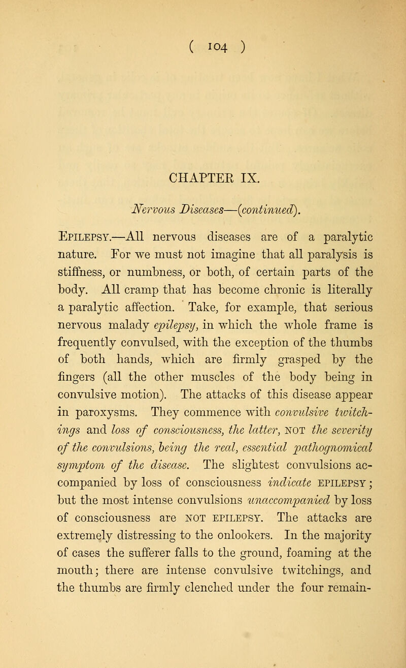 CHAPTER IX. Nervous Diseases—{continued). Epilepsy.—All nervous diseases are of a paralytic nature. Eor we must not imagine that all paralysis is stiffness, or numbness, or both, of certain parts of the body. All cramp that has become chronic is literally a paralytic affection. Take, for example, that serious nervous malady epilepsy, in which the whole frame is frequently convulsed, with the exception of the thumbs of both hands, which are firmly grasped by the fingers (all the other muscles of the body being in convulsive motion). The attacks of this disease appear in paroxysms. They commence with convulsive twitch- ings and loss of consciousness, the latter, not the severity of the convulsions, being the real, essential pathognomical symptom of the disease. The slightest convulsions ac- companied by loss of consciousness indicate epilepsy ; but the most intense convulsions unaccompanied by loss of consciousness are not epilepsy. The attacks are extremely distressing to the onlookers. In the majority of cases the sufferer falls to the ground, foaming at the mouth; there are intense convulsive twitchings, and the thumbs are firmly clenched under the four remain-