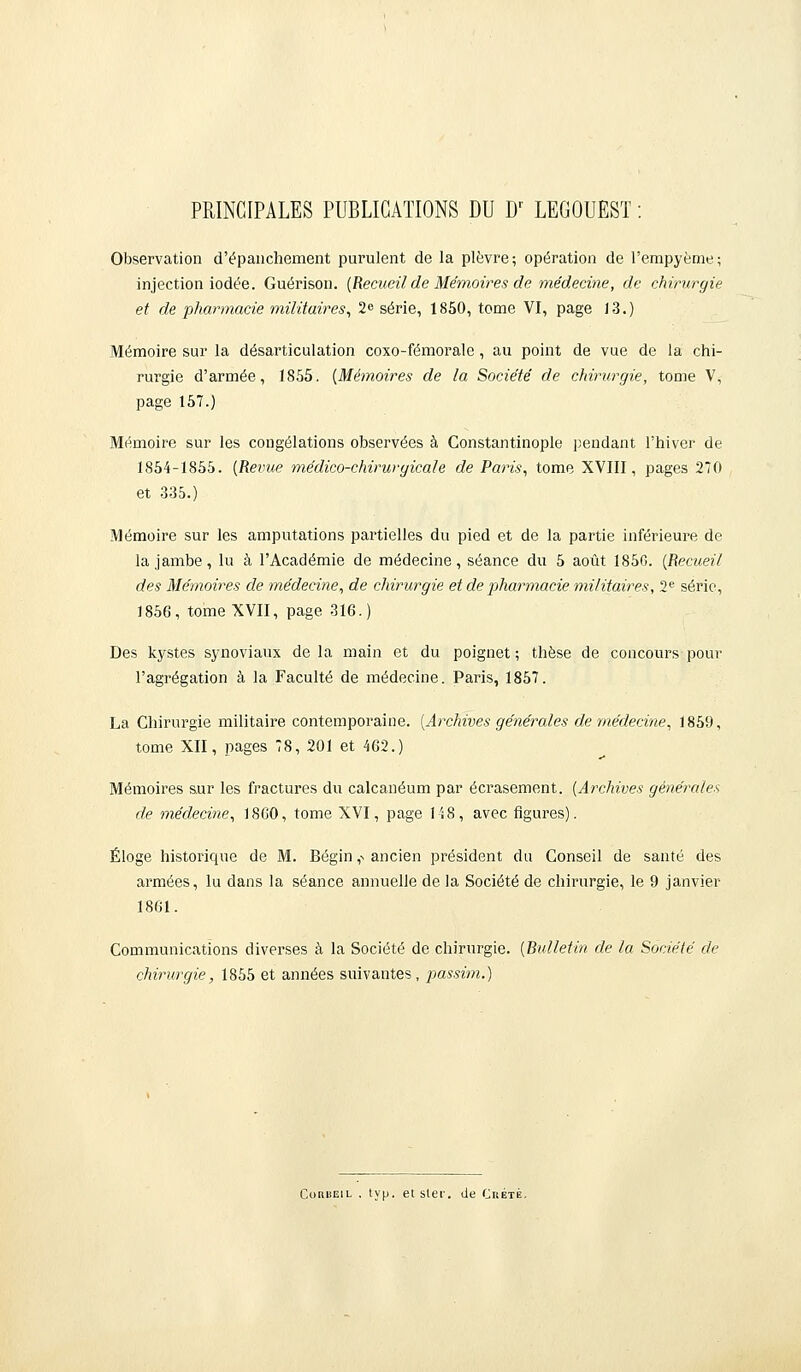 PRINCIPALES PUBLICATIONS DU Dr LEGOUEST : Observation d'épanchement purulent de la plèvre; opération de l'empyème; injection iodée. Guérison. {Recueil de Mémoires de médecine, de chirurgie et de pharmacie militaires, 2<> série, 1850, tome VI, page 13.) Mémoire sur la désarticulation coxo-fémorale, au point de vue de la chi- rurgie d'armée, 1855. {Mémoires de la Société de chirurgie, tome V, page 157.) Mémoire sur les congélations observées à Constantinople pendant l'hiver de 1854-1855. {Revue médico-chirurgicale de Paris, tome XVIII, pages 270 et 335.) Mémoire sur les amputations partielles du pied et de la partie inférieure de la jambe, lu à l'Académie de médecine, séance du 5 août 1850. {Recueil des Mémoires de médecine, de chirurgie et de pharmacie militaires, 2e série, 1856, tome XVII, page 316.) Des kystes synoviaux de la main et du poignet ; thèse de concours pour l'agrégation à la Faculté de médecine. Paris, 1857. La Chirurgie militaire contemporaine. [Archives générales de médecine, 1859, tome XII, pages 78, 201 et 462.) Mémoires sur les fractures du calcanéum par écrasement. {Archives générales de médecine, 1860, tome XVI, page 148, avec figures). Éloge historique de M. Bégin ,n ancien président du Conseil de santé des armées, lu dans la séance annuelle de la Société de chirurgie, le 9 janvier 1861. Communications diverses à la Société de chirurgie. {Bulletin de la Société de chirurgie, 1855 et années suivantes, passim.) Corueil . typ. et sler. de Crète.