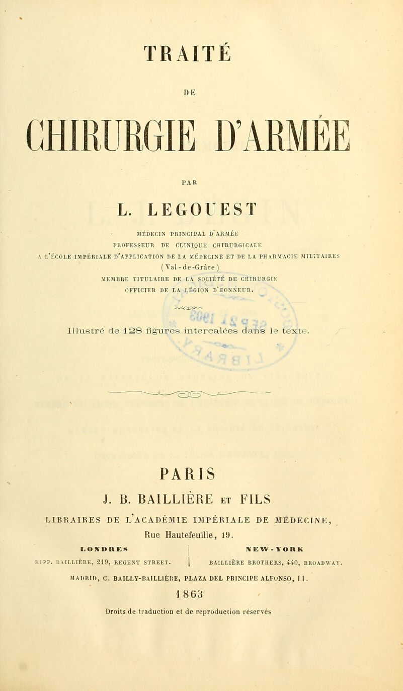 DE CHIRURGIE D'ARMÉE L. LEGOUEST medecin principal d armee professeur de clinique chirurgicale a l'école impériale d'application de la médecine et de la pharmacie militaires (Val-de-Grâce ) membre titulaire de la société de chirurgie officier de la légion d'honneur. Illustré de 128 figures intercalées dans le texte. PARIS J. B. BA1LLIÈRE et FILS LIBRAIRES DE LACADÉMIE IMPÉRIALE DE MÉDECINE, Rue Hautefeuille, 19. LONDIIES HIPP. BAILLIÈRE, 219, REGENT STREET. NEW- YORK BAILLIÈRE BROTHERS, 440, BROADWAY. MADRID, C. BAILLY-BA1LLIÈKE, PLAZA DEL PRINCIPE ALFONSO, 11. 1863 Droits de traduction et de reproduction réservés