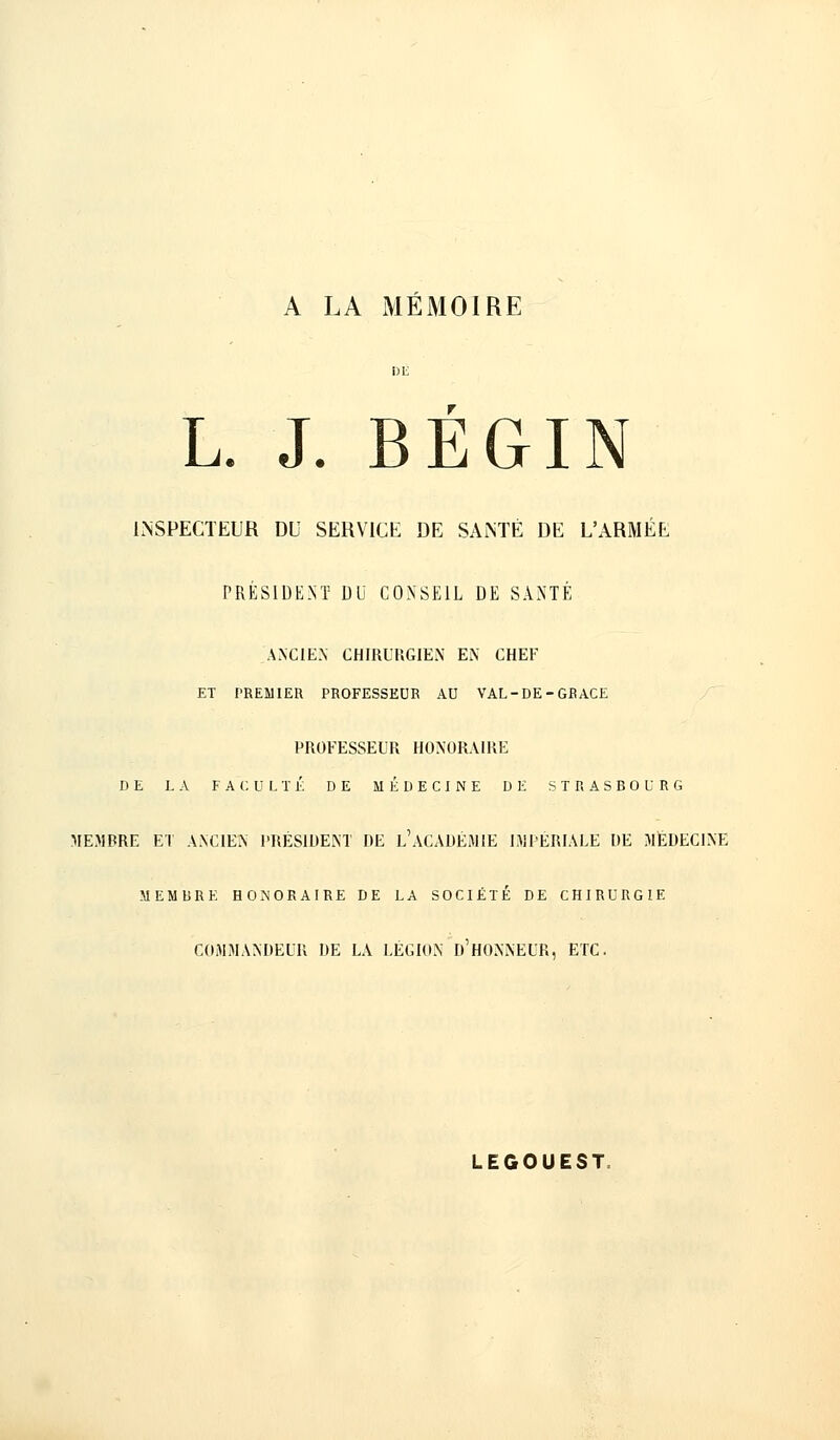 A LA MÉMOIRE L. J. BEGIN INSPECTEUR DU SERVICE DE SANTÉ DE L'ARMÉE PRÉSIDENT DU CONSEIL DE SANTÉ ANCIEN CHIRURGIEN EN CHEF ET PREMIER PROFESSEUR AU VAL-DE-GRACE PROFESSEUR HONORAIRE DE LA FACULTÉ DE MÉDECINE DE STRASBOURG MEMBRE ET ANCIEN PRÉSIDENT DE L'ACADÉMIE IMPÉRIALE DE MÉDECINE MEMlîRE HONORAIRE DE LA SOCIÉTÉ DE CHIRURGIE COMMANDEUR DE LA LÉGION D'HONNEUR, ETC. LEGOUEST: