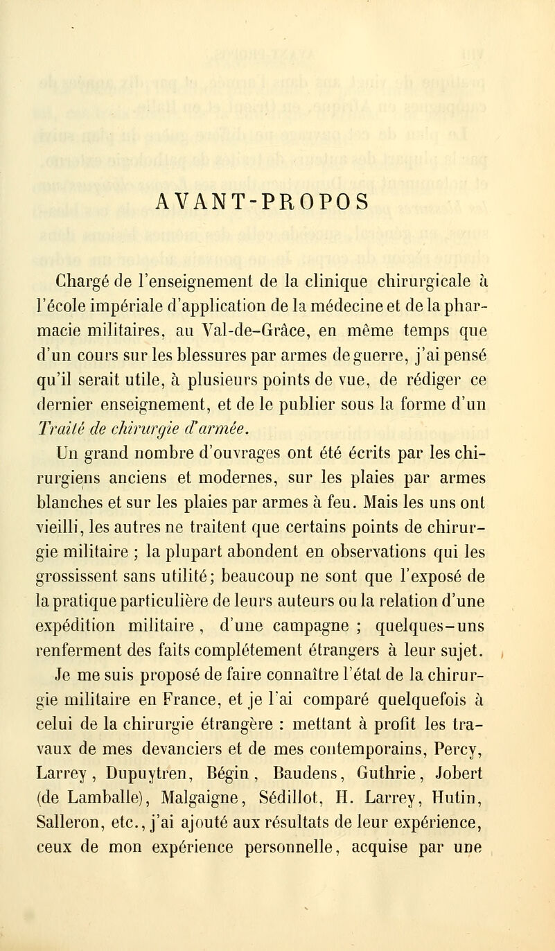 AVANT-PROPOS Chargé de l'enseignement de la clinique chirurgicale à l'école impériale d'application de la médecine et de la phar- macie militaires, au Val-de-Grâce, en même temps que d'un cours sur les blessures par armes de guerre, j'ai pensé qu'il serait utile, à plusieurs points de vue, de rédiger ce dernier enseignement, et de le publier sous la forme d'un Traité de chirurgie d'armée. Un grand nombre d'ouvrages ont été écrits par les chi- rurgiens anciens et modernes, sur les plaies par armes blanches et sur les plaies par armes à feu. Mais les uns ont vieilli, les autres ne traitent que certains points de chirur- gie militaire ; la plupart abondent en observations qui les grossissent sans utilité; beaucoup ne sont que l'exposé de la pratique particulière de leurs auteurs ou la relation d'une expédition militaire , d'une campagne ; quelques-uns renferment des faits complètement étrangers à leur sujet. Je me suis proposé de faire connaître l'état de la chirur- gie militaire en France, et je l'ai comparé quelquefois à celui de la chirurgie étrangère : mettant à profit les tra- vaux de mes devanciers et de mes contemporains, Percy, Larrey , Dupuytren, Bégin , Baudens, Guthrie, Jobert (de Lamballe), Malgaigne, Sédillot, H. Larrey, Hutin, Salleron, etc., j'ai ajouté aux résultats de leur expérience, ceux de mon expérience personnelle, acquise par une