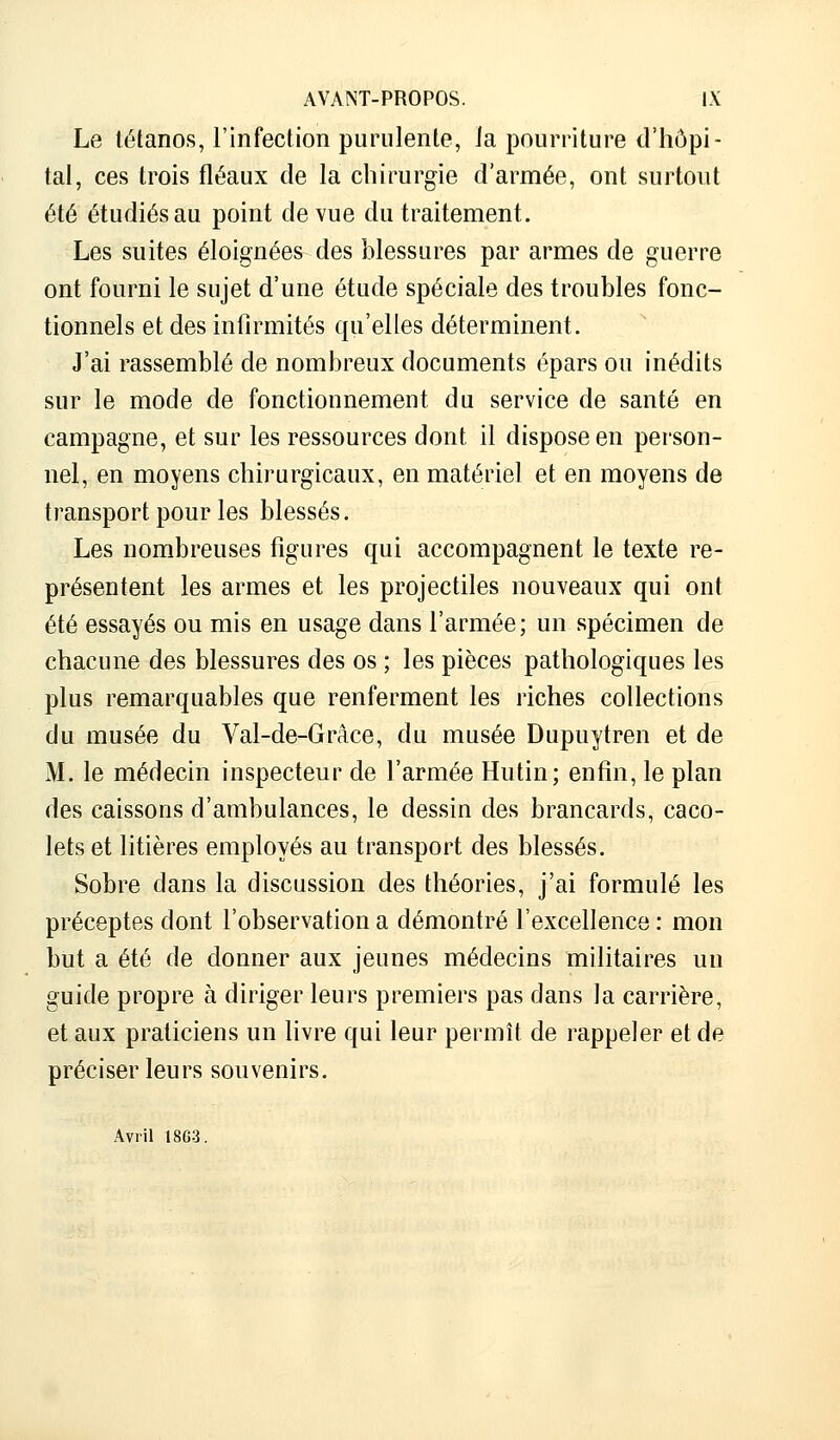 Le tétanos, l'infection purulente, ia pourriture d'hôpi- tal, ces trois fléaux de la chirurgie d'armée, ont surtout été étudiés au point de vue du traitement. Les suites éloignées des blessures par armes de guerre ont fourni le sujet d'une étude spéciale des troubles fonc- tionnels et des infirmités qu'elles déterminent. J'ai rassemblé de nombreux documents épars ou inédits sur le mode de fonctionnement du service de santé en campagne, et sur les ressources dont il dispose en person- nel, en moyens chirurgicaux, en matériel et en moyens de transport pour les blessés. Les nombreuses figures qui accompagnent le texte re- présentent les armes et les projectiles nouveaux qui ont été essayés ou mis en usage dans l'armée; un spécimen de chacune des blessures des os ; les pièces pathologiques les plus remarquables que renferment les riches collections du musée du Val-de-Grâce, du musée Dupuytren et de M. le médecin inspecteur de l'armée Hutin; enfin, le plan des caissons d'ambulances, le dessin des brancards, caco- lets et litières employés au transport des blessés. Sobre dans la discussion des théories, j'ai formulé les préceptes dont l'observation a démontré l'excellence : mon but a été de donner aux jeunes médecins militaires un guide propre à diriger leurs premiers pas dans la carrière, et aux praticiens un livre qui leur permît de rappeler et de préciser leurs souvenirs. Avril 18G3.