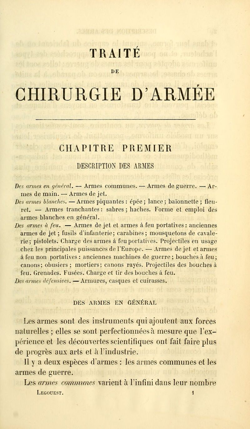 TRAITE DE CHIRURGIE D'ARMEE CHAPITRE PREMIER DESCRIPTION DES ARMES Des armes en général. — Armes communes. — Armes de guerre. — Ar- mes de main. — Armes de jet. Des armes blanches. — Armes piquantes : épée ; lance ; baïonnette ; fleu- ret. — Armes tranchantes : sabres ; haches. Forme et emploi des armes blanches en général. Des armes à feu. — Armes de jet et armes à feu portatives : anciennes armes de jet ; fusils d'infanterie; carabines; mousquetons de cavale- rie; pistolets. Charge des armes à feu portatives. Projectiles en usage chez les principales puissances de l'Europe. — Armes de jet et armes à feu non portatives : anciennes machines de guerre ; bouches à feu; canons; obusiers ; mortiers; canons rayés. Projectiles des bouches à feu. Grenades. Fusées. Charge et tir des bouches à feu. Des armes défensives. — Armures, casques et cuirasses. DES ARMES EN GENERAL Les armes sont des instruments qui ajoutent aux forces naturelles ; elles se sont perfectionnées à mesure que l'ex- périence et les découvertes scientifiques ont fait faire plus de progrès aux arts et à l'industrie. Il y a deux espèces d'armes : les armes communes et les armes de guerre. Les armes communes varient à l'infini dans leur nombre