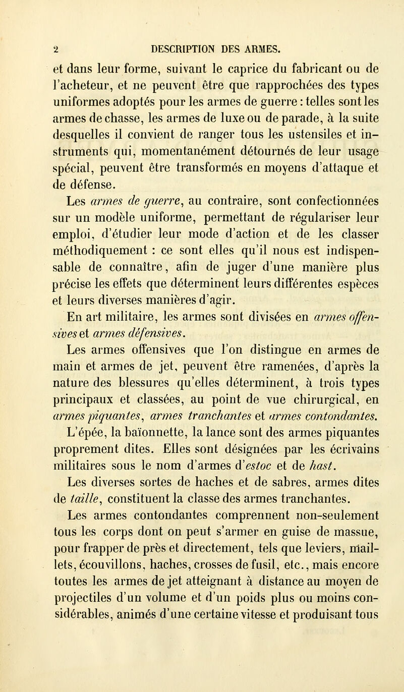 et dans leur forme, suivant le caprice du fabricant ou de l'acheteur, et ne peuvent être que rapprochées des types uniformes adoptés pour les armes de guerre : telles sont les armes de chasse, les armes de luxe ou de parade, à la suite desquelles il convient de ranger tous les ustensiles et in- struments qui, momentanément détournés de leur usage spécial, peuvent être transformés en moyens d'attaque et de défense. Les armes de guerre, au contraire, sont confectionnées sur un modèle uniforme, permettant de régulariser leur emploi, d'étudier leur mode d'action et de les classer méthodiquement : ce sont elles qu'il nous est indispen- sable de connaître, afin de juger d'une manière plus précise les effets que déterminent leurs différentes espèces et leurs diverses manières d'agir. En art militaire, les armes sont divisées en armes offen- sives si armes défensives. Les armes offensives que l'on distingue en armes de main et armes de jet, peuvent être ramenées, d'après la nature des blessures qu'elles déterminent, à trois types principaux et classées, au point de vue chirurgical, en armes piquantes, armes tranchantes et armes contondantes. L'épée, la baïonnette, la lance sont des armes piquantes proprement dites. Elles sont désignées par les écrivains militaires sous le nom d'armes ftestoc et de hast. Les diverses sortes de haches et de sabres, armes dites de taille, constituent la classe des armes tranchantes. Les armes contondantes comprennent non-seulement tous les corps dont on peut s'armer en guise de massue, pour frapper de près et directement, tels que leviers, mail- lets, écouvillons, haches, crosses de fusil, etc., mais encore toutes les armes de jet atteignant à distance au moyen de projectiles d'un volume et d'un poids plus ou moins con- sidérables, animés d'une certaine vitesse et produisant tous