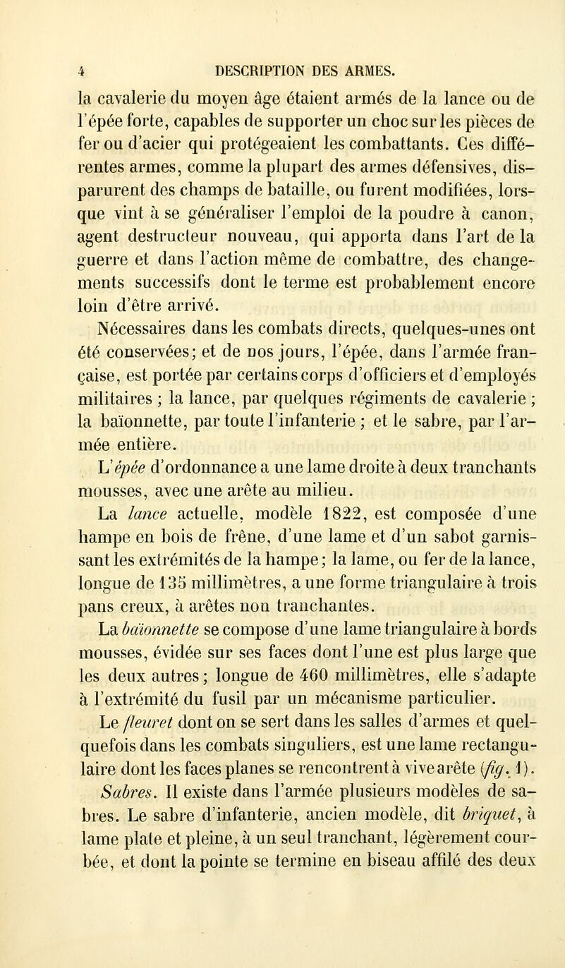 la cavalerie du moyen âge étaient armés de la lance ou de l'épée forte, capables de supporter un choc sur les pièces de fer ou d'acier qui protégeaient les combattants. Ces diffé- rentes armes, comme la plupart des armes défensives, dis- parurent des champs de bataille, ou furent modifiées, lors- que vint à se généraliser l'emploi de la poudre à canon, agent destructeur nouveau, qui apporta dans l'art de la guerre et dans l'action même de combattre, des change- ments successifs dont le terme est probablement encore loin d'être arrivé. Nécessaires dans les combats directs, quelques-unes ont été conservées; et de dos jours, l'épée, dans l'armée fran- çaise, est portée par certains corps d'officiers et d'employés militaires ; la lance, par quelques régiments de cavalerie ; la baïonnette, par toute l'infanterie ; et le sabre, par l'ar- mée entière. L'épée d'ordonnance a une lame droite à deux tranchants mousses, avec une arête au milieu. La lance actuelle, modèle 1822, est composée d'une hampe en bois de frêne, d'une lame et d'un sabot garnis- sant les extrémités de la hampe ; la lame, ou fer de la lance, longue de 135 millimètres, a une forme triangulaire à trois pans creux, à arêtes non tranchantes. La baïonnette se compose d'une lame triangulaire à bords mousses, évidée sur ses faces dont l'une est plus large que les deux autres ; longue de 460 millimètres, elle s'adapte à l'extrémité du fusil par un mécanisme particulier. Le fleuret dont on se sert dans les salles d'armes et quel- quefois dans les combats singuliers, est une lame rectangu- laire dont les faces planes se rencontrent à vive arête [fig. 1). Sabres. Il existe dans l'armée plusieurs modèles de sa- bres. Le sabre d'infanterie, ancien modèle, dit briquet, à lame plate et pleine, à un seul tranchant, légèrement cour- bée, et dont la pointe se termine en biseau affilé des deux