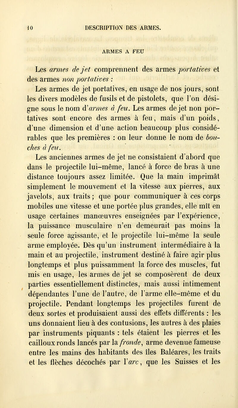 ARMES A FEU Les armes de jet comprennent des armes portatives et des armes non portatives : Les armes de jet portatives, en usage de nos jours, sont les divers modèles de fusils et de pistolets, que l'on dési- gne sous le nom d'armes à feu. Les armes de jet non por- tatives sont encore des armes à feu, mais d'un poids, d'une dimension et d'une action beaucoup plus considé- rables que les premières : on leur donne le nom de bou- ches à feu. Les anciennes armes de jet ne consistaient d'abord que dans le projectile lui-même, lancé à force de bras à une distance toujours assez limitée. Que la main imprimât simplement le mouvement et la vitesse aux pierres, aux javelots, aux traits ; que pour communiquer à ces corps mobiles une vitesse et une portée plus grandes, elle mît en usage certaines manœuvres enseignées par l'expérience, la puissance musculaire n'en demeurait pas moins la seule force agissante, et le projectile lui-même la seule arme employée. Dès qu'un instrument intermédiaire à la main et au projectile, instrument destiné à faire agir plus longtemps et plus puissamment la force des muscles, fut mis en usage, les armes de jet se composèrent de deux parties essentiellement distinctes, mais aussi intimement dépendantes l'une de l'autre, de l'arme elle-même et du projectile. Pendant longtemps les projectiles furent de deux sortes et produisaient aussi des effets différents : les uns donnaient lieu à des contusions, les autres à des plaies par instruments piquants : tels étaient les pierres et les cailloux ronds lancés par la fronde, arme devenue fameuse entre les mains des habitants des îles Baléares, les traits et les flèches décochés par Y arc, que les Suisses et les