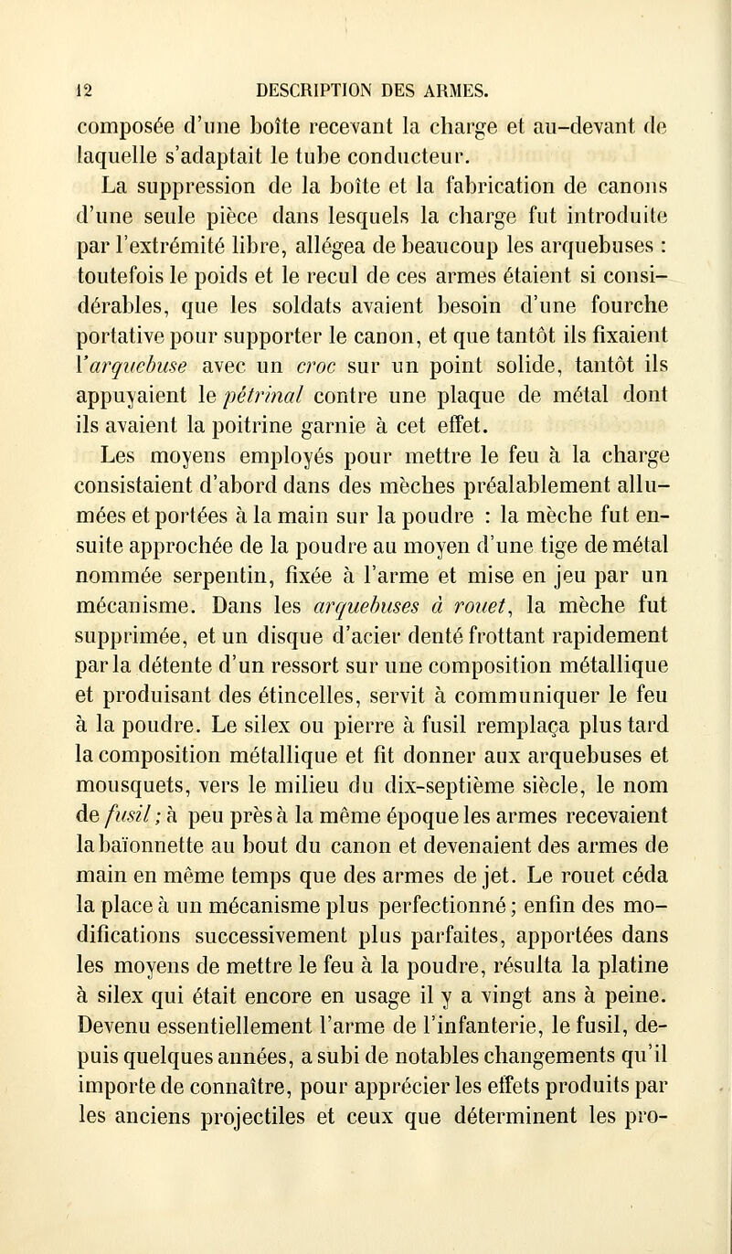 composée d'une boîte recevant la charge et au-devant de laquelle s'adaptait le tube conducteur. La suppression de la boîte et la fabrication de canons d'une seule pièce dans lesquels la charge fut introduite par l'extrémité libre, allégea de beaucoup les arquebuses : toutefois le poids et le recul de ces armes étaient si consi- dérables, que les soldats avaient besoin d'une fourche portative pour supporter le canon, et que tantôt ils fixaient Y arquebuse avec un croc sur un point solide, tantôt ils appuyaient le pétrinal contre une plaque de métal dont ils avaient la poitrine garnie à cet effet. Les moyens employés pour mettre le feu à la charge consistaient d'abord dans des mèches préalablement allu- mées et portées à la main sur la poudre : la mèche fut en- suite approchée de la poudre au moyen d'une tige de métal nommée serpentin, fixée à l'arme et mise en jeu par un mécanisme. Dans les arquebuses à rouet, la mèche fut supprimée, et un disque d'acier denté frottant rapidement parla détente d'un ressort sur une composition métallique et produisant des étincelles, servit à communiquer le feu à la poudre. Le silex ou pierre à fusil remplaça plus tard la composition métallique et fit donner aux arquebuses et mousquets, vers le milieu du dix-septième siècle, le nom de fusil ; à peu près à la même époque les armes recevaient la baïonnette au bout du canon et devenaient des armes de main en même temps que des armes de jet. Le rouet céda la place à un mécanisme plus perfectionné ; enfin des mo- difications successivement plus parfaites, apportées dans les moyens de mettre le feu à la poudre, résulta la platine à silex qui était encore en usage il y a vingt ans à peine. Devenu essentiellement l'arme de l'infanterie, le fusil, de- puis quelques années, a subi de notables changements qu'il importe de connaître, pour apprécier les effets produits par les anciens projectiles et ceux que déterminent les pro-