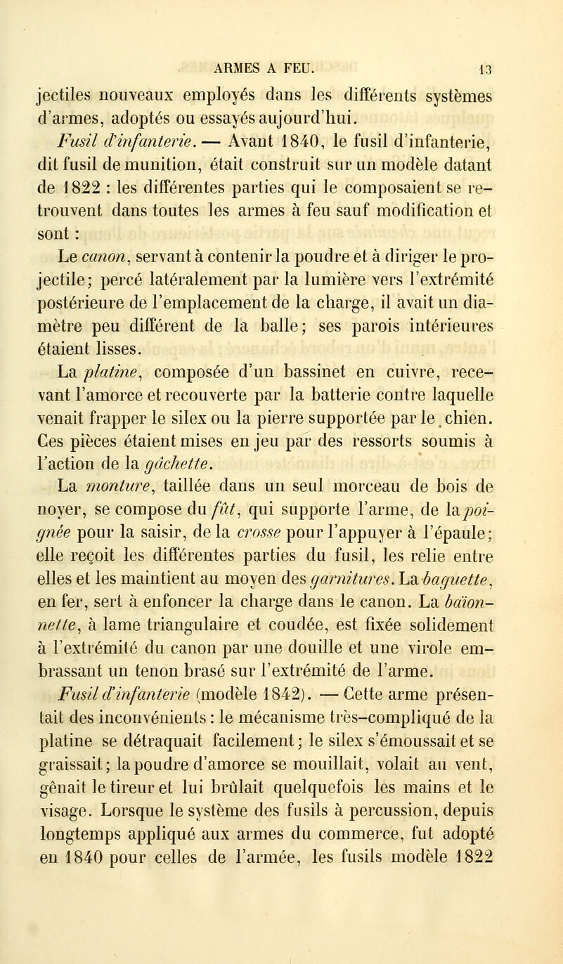 jectiles nouveaux employés dans les différents systèmes d'armes, adoptés ou essayés aujourd'hui. Fusil d'infanterie.— Avant 1840, le fusil d'infanterie, dit fusil de munition, était construit sur un modèle datant de 1822 : les différentes parties qui le composaient se re- trouvent dans toutes les armes à feu sauf modification et sont : Le canon, servant à contenir la poudre et à diriger le pro- jectile; percé latéralement par la lumière vers l'extrémité postérieure de l'emplacement de la charge, il avait un dia- mètre peu différent de la balle; ses parois intérieures étaient lisses. La platine, composée d'un bassinet en cuivre, rece- vant l'amorce et recouverte par la batterie contre laquelle venait frapper le silex ou la pierre supportée par le | chien. Ces pièces étaient mises en jeu par des ressorts soumis à Faction de la gâchette. La monture, taillée clans un seul morceau de bois de noyer, se compose du fût, qui supporte l'arme, de la, poî- gnée pour la saisir, delà crosse pour l'appuyer à l'épaule; elle reçoit les différentes parties du fusil, les relie entre elles et les maintient au moyen des garnitures. La baguette, en fer, sert à enfoncer la charge clans le canon. La baïon- nette, à lame triangulaire et coudée, est fixée solidement à l'extrémité du canon par une douille et une virole em- brassant un tenon brasé sur l'extrémité de l'arme. Fusil d'infanterie (modèle 1842). — Cette arme présen- tait des inconvénients : le mécanisme très-compliqué de la platine se détraquait facilement ; le silex s'émoussait et se graissait; la poudre d'amorce se mouillait, volait au vent, gênait le tireur et lui brûlait quelquefois les mains et le visage. Lorsque le système des fusils à percussion, depuis longtemps appliqué aux armes du commerce, fut adopté en 1840 pour celles de l'armée, les fusils modèle 1822