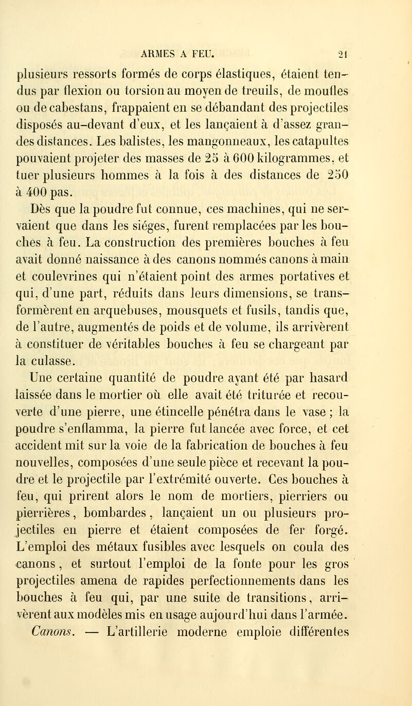 plusieurs ressorts formés de corps élastiques, étaient ten- dus par flexion ou torsion au moyen de treuils, de moufles ou de cabestans, frappaient en se débandant des projectiles disposés au-devant d'eux, et les lançaient à d'assez gran- des distances. Les balistes, les mangonneaux, les catapultes pouvaient projeter des masses de 25 à 600 kilogrammes, et tuer plusieurs hommes à la fois à des distances de 250 à 400 pas. Dès que la poudre fut connue, ces machines, qui ne ser- vaient que dans les sièges, furent remplacées parles bou- ches à feu. La construction des premières bouches à feu avait donné naissance à des canons nommés canons à main et coulevrines qui n'étaient point des armes portatives et qui, d'une part, réduits dans leurs dimensions, se trans- formèrent en arquebuses, mousquets et fusils, tandis que, de l'autre, augmentés de poids et de volume, ils arrivèrent à constituer de véritables bouches à feu se chargeant par la culasse. Une certaine quantité de poudre ayant été par hasard laissée dans le mortier où elle avait été triturée et recou- verte d'une pierre, une étincelle pénétra dans le vase ; la poudre s'enflamma, la pierre fut lancée avec force, et cet accident mit sur la voie de la fabrication de bouches à feu nouvelles, composées d'une seule pièce et recevant la pou- dre et le projectile par l'extrémité ouverte. Ces bouches à feu, qui prirent alors le nom de mortiers, pierriers ou pierrières, bombardes, lançaient un ou plusieurs pro- jectiles en pierre et étaient composées de fer forgé. L'emploi des métaux fusibles avec lesquels on coula des canons, et surtout l'emploi de la fonte pour les gros projectiles amena de rapides perfectionnements dans les bouches à feu qui, par une suite de transitions, arri- vèrent aux modèles mis en usage aujourd'hui dans l'armée. Canons. — L'artillerie moderne emploie différentes