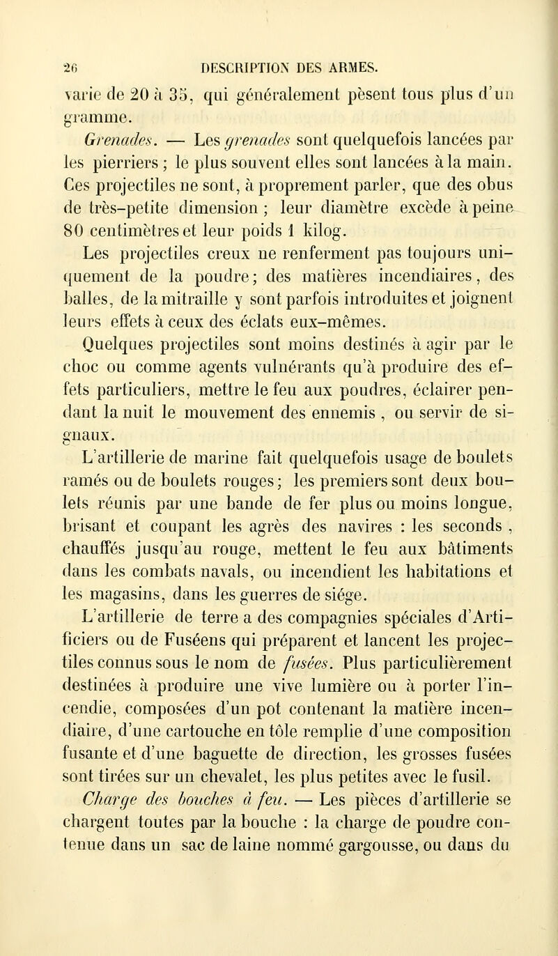 varie de 20 à 35, qui généralement pèsent tous plus d'un gramme. Grenades. — Les grenades sont quelquefois lancées par les pierriers ; le plus souvent elles sont lancées à la main. Ces projectiles ne sont, à proprement parler, que des obus de très-petite dimension ; leur diamètre excède à peine 80 centimètres et leur poids 1 kilog. Les projectiles creux ne renferment pas toujours uni- quement, de la poudre ; des matières incendiaires, des balles, de la mitraille y sont parfois introduites et joignent leurs effets à ceux des éclats eux-mêmes. Quelques projectiles sont moins destinés à agir par le choc ou comme agents vulnérants qu'à produire des ef- fets particuliers, mettre le feu aux poudres, éclairer pen- dant la nuit le mouvement des ennemis , ou servir de si- gnaux. L'artillerie de marine fait quelquefois usage de boulets rames ou de boulets rouges ; les premiers sont deux bou- lets réunis par une bande de fer plus ou moins longue, brisant et coupant les agrès des navires : les seconds , chauffés jusqu'au rouge, mettent le feu aux bâtiments dans les combats navals, ou incendient les habitations et les magasins, dans les guerres de siège. L'artillerie de terre a des compagnies spéciales d'Arti- ficiers ou de Fuséens qui préparent et lancent les projec- tiles connus sous le nom de fusées. Plus particulièrement destinées à produire une vive lumière ou à porter l'in- cendie, composées d'un pot contenant la matière incen- diaire, d'une cartouche en tôle remplie d'une composition fusante et d'une baguette de direction, les grosses fusées sont tirées sur un chevalet, les plus petites avec le fusil. Charge des bouches à feu. — Les pièces d'artillerie se chargent toutes par la bouche : la charge de poudre con- tenue dans un sac de laine nommé gargousse, ou dans du