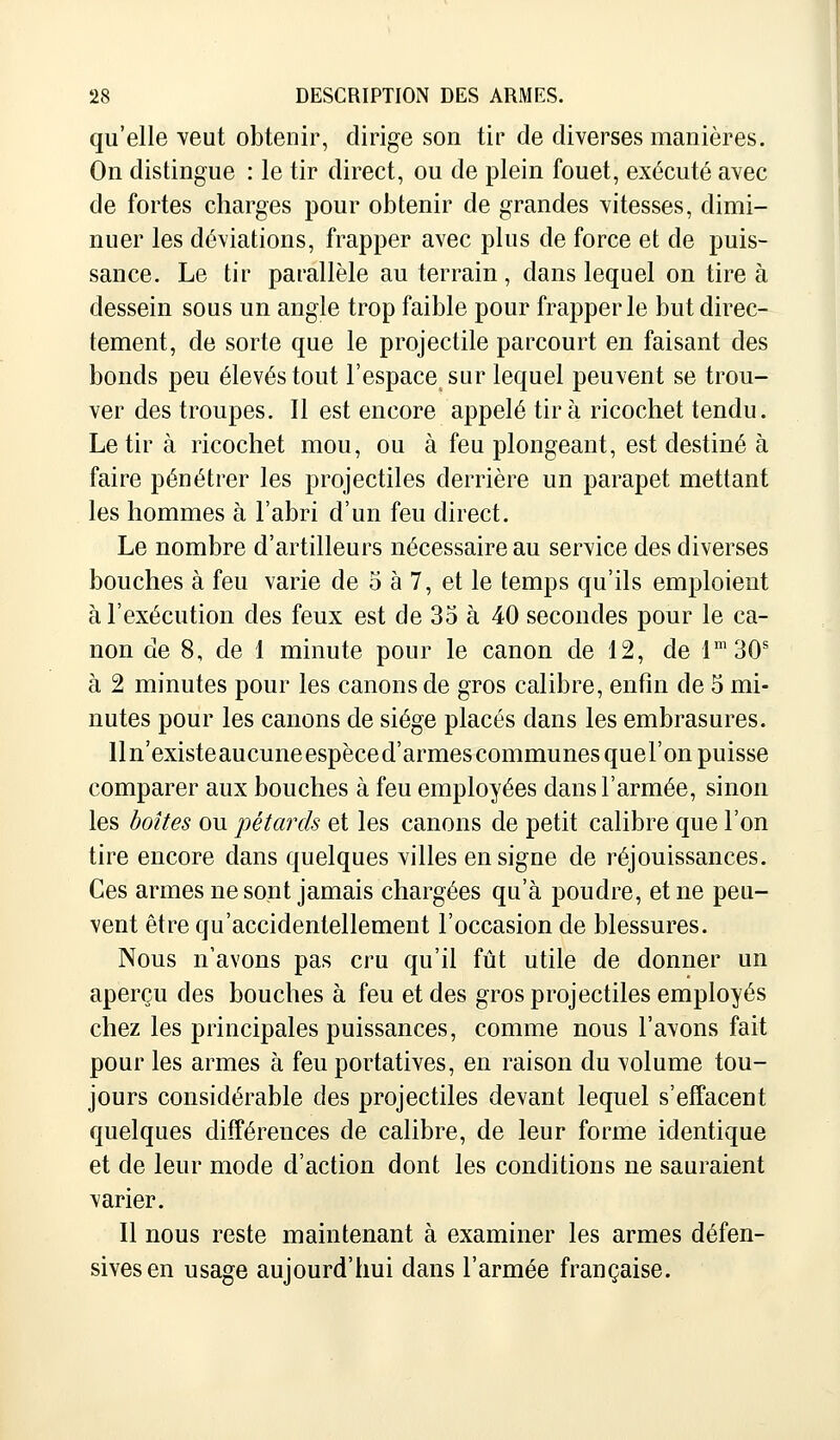 qu'elle veut obtenir, dirige son tir de diverses manières. On distingue : le tir direct, ou de plein fouet, exécuté avec de fortes charges pour obtenir de grandes vitesses, dimi- nuer les déviations, frapper avec plus de force et de puis- sance. Le tir parallèle au terrain, dans lequel on tire à dessein sous un angle trop faible pour frapper le but direc- tement, de sorte que le projectile parcourt en faisant des bonds peu élevés tout l'espace sur lequel peuvent se trou- ver des troupes. Il est encore appelé tira ricochet tendu. Le tir à ricochet mou, ou à feu plongeant, est destiné à faire pénétrer les projectiles derrière un parapet mettant les hommes à l'abri d'un feu direct. Le nombre d'artilleurs nécessaire au service des diverses bouches à feu varie de 5 à 7, et le temps qu'ils emploient à l'exécution des feux est de 35 à 40 secondes pour le ca- non de 8, de 1 minute pour le canon de 12, de lm30s à 2 minutes pour les canons de gros calibre, enfin de 5 mi- nutes pour les canons de siège placés dans les embrasures. lln'existeaucuneespèced'armes communes quel'on puisse comparer aux bouches à feu employées dans l'armée, sinon les boîtes ou pétards et les canons de petit calibre que l'on tire encore dans quelques villes en signe de réjouissances. Ces armes ne sont jamais chargées qu'à poudre, et ne peu- vent être qu'accidentellement l'occasion de blessures. Nous n'avons pas cru qu'il fût utile de donner un aperçu des bouches à feu et des gros projectiles employés chez les principales puissances, comme nous l'avons fait pour les armes à feu portatives, en raison du volume tou- jours considérable des projectiles devant lequel s'effacent quelques différences de calibre, de leur forme identique et de leur mode d'action dont les conditions ne sauraient varier. Il nous reste maintenant à examiner les armes défen- sives en usage aujourd'hui dans l'armée française.